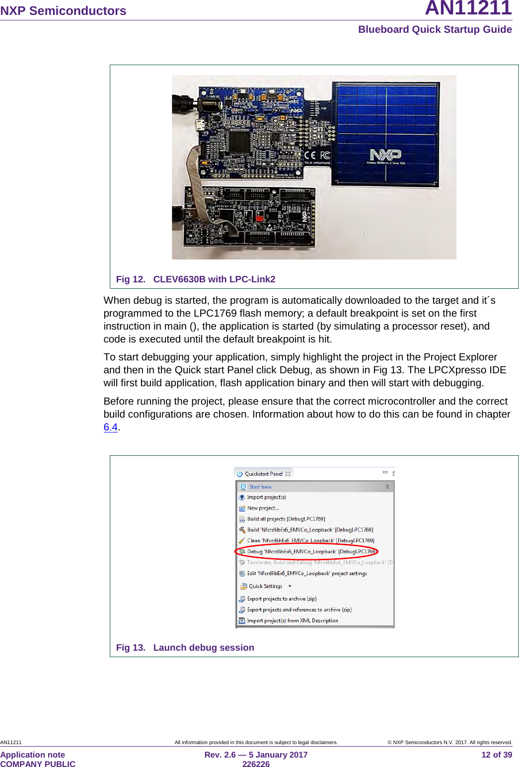 NXP Semiconductors AN11211 Blueboard Quick Startup Guide AN11211 All information provided in this document is subject to legal disclaimers. © NXP Semiconductors N.V. 2017. All rights reserved. Application note COMPANY PUBLIC Rev. 2.6 — 5 January 2017 226226 12 of 39 Fig 12. CLEV6630B with LPC-Link2 When debug is started, the program is automatically downloaded to the target and it´s programmed to the LPC1769 flash memory; a default breakpoint is set on the first instruction in main (), the application is started (by simulating a processor reset), and code is executed until the default breakpoint is hit. To start debugging your application, simply highlight the project in the Project Explorer and then in the Quick start Panel click Debug, as shown in Fig 13. The LPCXpresso IDE will first build application, flash application binary and then will start with debugging. Before running the project, please ensure that the correct microcontroller and the correct build configurations are chosen. Information about how to do this can be found in chapter 6.4. Fig 13. Launch debug session