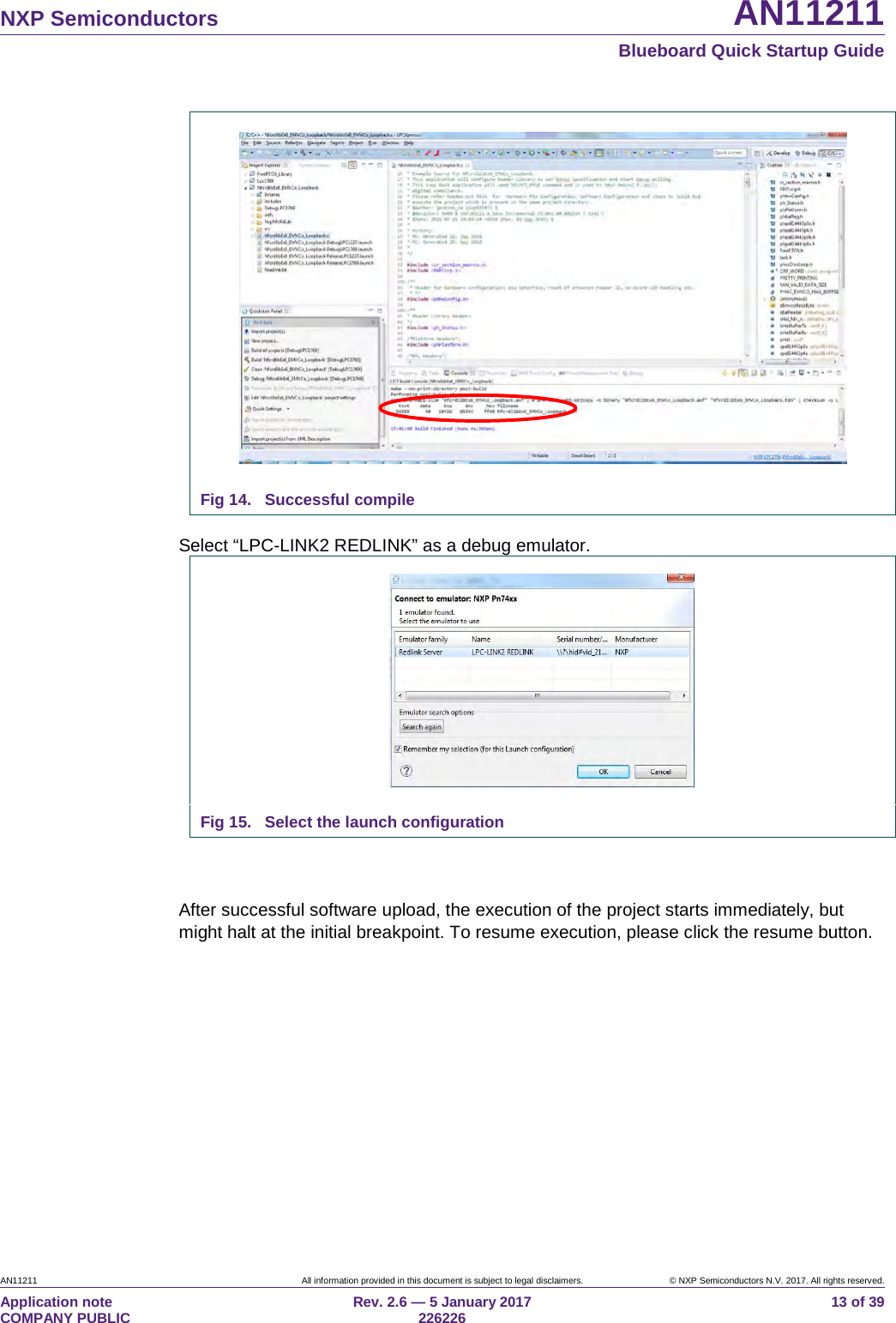 NXP Semiconductors AN11211 Blueboard Quick Startup Guide AN11211 All information provided in this document is subject to legal disclaimers. © NXP Semiconductors N.V. 2017. All rights reserved. Application note COMPANY PUBLIC Rev. 2.6 — 5 January 2017 226226 13 of 39 Fig 14. Successful compile Select “LPC-LINK2 REDLINK” as a debug emulator. Fig 15. Select the launch configuration After successful software upload, the execution of the project starts immediately, but might halt at the initial breakpoint. To resume execution, please click the resume button.