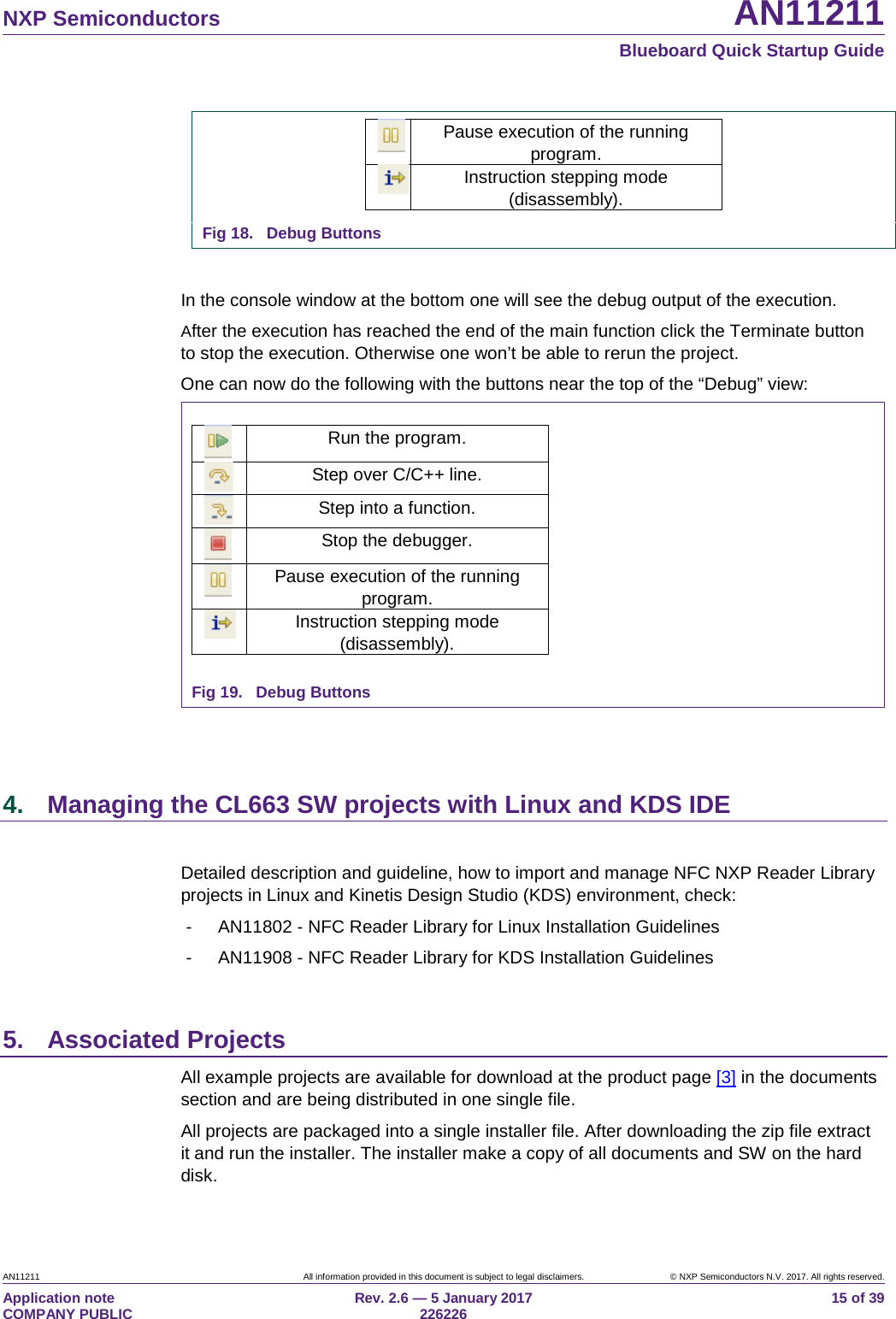  NXP Semiconductors AN11211  Blueboard Quick Startup Guide AN11211 All information provided in this document is subject to legal disclaimers. © NXP Semiconductors N.V. 2017. All rights reserved. Application note                                                                           COMPANY PUBLIC Rev. 2.6 — 5 January 2017                                                                                  226226 15 of 39  Pause execution of the running program.  Instruction stepping mode (disassembly).  Fig 18. Debug Buttons  In the console window at the bottom one will see the debug output of the execution. After the execution has reached the end of the main function click the Terminate button to stop the execution. Otherwise one won’t be able to rerun the project. One can now do the following with the buttons near the top of the “Debug” view:  Run the program.  Step over C/C++ line.  Step into a function.  Stop the debugger.  Pause execution of the running program.  Instruction stepping mode (disassembly).  Fig 19. Debug Buttons    4. Managing the CL663 SW projects with Linux and KDS IDE  Detailed description and guideline, how to import and manage NFC NXP Reader Library projects in Linux and Kinetis Design Studio (KDS) environment, check: -  AN11802 - NFC Reader Library for Linux Installation Guidelines -  AN11908 - NFC Reader Library for KDS Installation Guidelines  5. Associated Projects All example projects are available for download at the product page [3] in the documents section and are being distributed in one single file. All projects are packaged into a single installer file. After downloading the zip file extract it and run the installer. The installer make a copy of all documents and SW on the hard disk. 