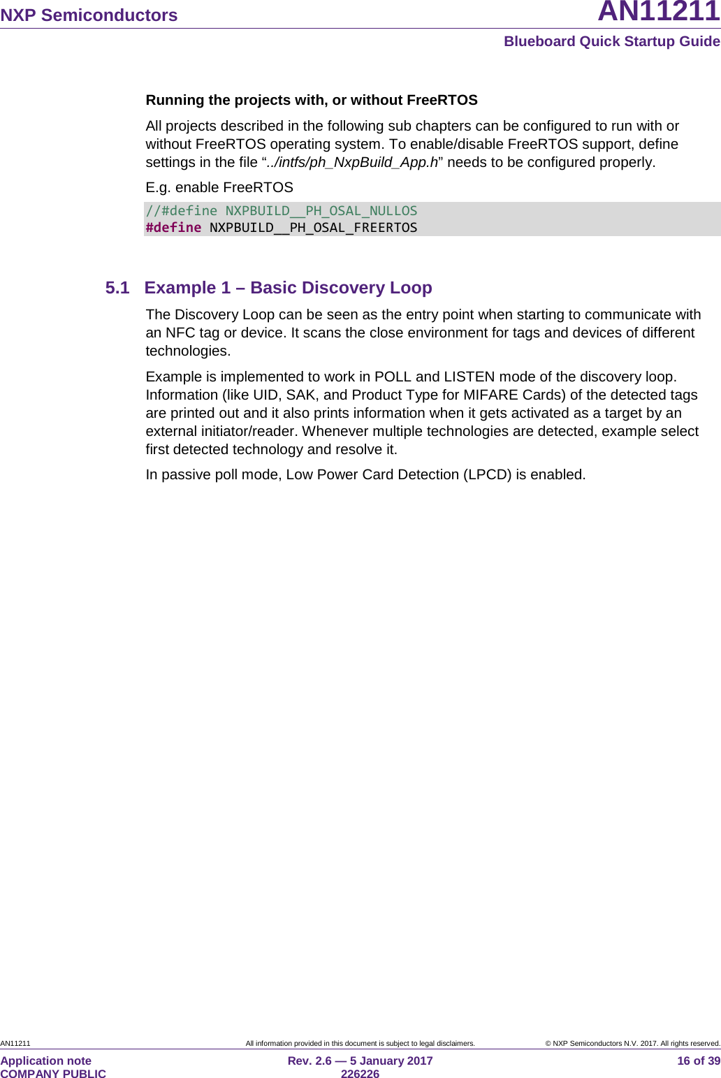 NXP Semiconductors AN11211 Blueboard Quick Startup Guide AN11211 All information provided in this document is subject to legal disclaimers. © NXP Semiconductors N.V. 2017. All rights reserved. Application note COMPANY PUBLIC Rev. 2.6 — 5 January 2017 226226 16 of 39 Running the projects with, or without FreeRTOS All projects described in the following sub chapters can be configured to run with or without FreeRTOS operating system. To enable/disable FreeRTOS support, define settings in the file “../intfs/ph_NxpBuild_App.h” needs to be configured properly. E.g. enable FreeRTOS //#define NXPBUILD__PH_OSAL_NULLOS #define NXPBUILD__PH_OSAL_FREERTOS 5.1 Example 1 – Basic Discovery Loop The Discovery Loop can be seen as the entry point when starting to communicate with an NFC tag or device. It scans the close environment for tags and devices of different technologies. Example is implemented to work in POLL and LISTEN mode of the discovery loop. Information (like UID, SAK, and Product Type for MIFARE Cards) of the detected tags are printed out and it also prints information when it gets activated as a target by an external initiator/reader. Whenever multiple technologies are detected, example select first detected technology and resolve it. In passive poll mode, Low Power Card Detection (LPCD) is enabled.