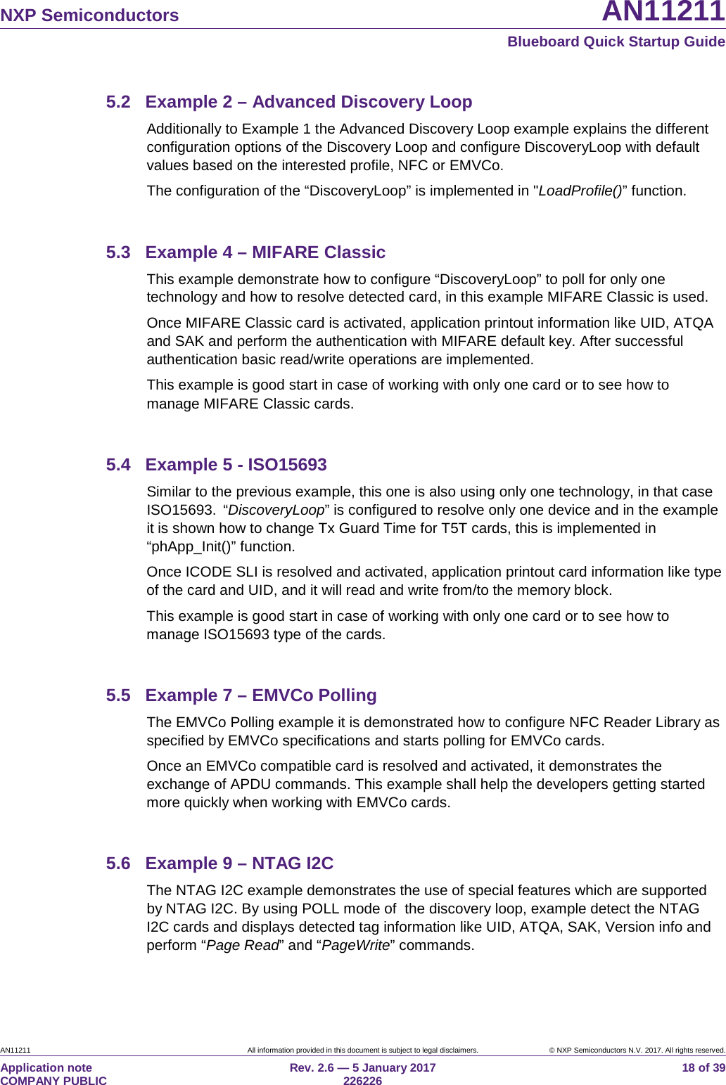 NXP Semiconductors AN11211 Blueboard Quick Startup Guide AN11211 All information provided in this document is subject to legal disclaimers. © NXP Semiconductors N.V. 2017. All rights reserved. Application note COMPANY PUBLIC Rev. 2.6 — 5 January 2017 226226 18 of 39 5.2 Example 2 – Advanced Discovery Loop Additionally to Example 1 the Advanced Discovery Loop example explains the different configuration options of the Discovery Loop and configure DiscoveryLoop with default values based on the interested profile, NFC or EMVCo. The configuration of the “DiscoveryLoop” is implemented in "LoadProfile()” function. 5.3 Example 4 – MIFARE Classic This example demonstrate how to configure “DiscoveryLoop” to poll for only one technology and how to resolve detected card, in this example MIFARE Classic is used. Once MIFARE Classic card is activated, application printout information like UID, ATQA and SAK and perform the authentication with MIFARE default key. After successful authentication basic read/write operations are implemented. This example is good start in case of working with only one card or to see how to manage MIFARE Classic cards. 5.4 Example 5 - ISO15693 Similar to the previous example, this one is also using only one technology, in that case ISO15693. “DiscoveryLoop” is configured to resolve only one device and in the example it is shown how to change Tx Guard Time for T5T cards, this is implemented in “phApp_Init()” function. Once ICODE SLI is resolved and activated, application printout card information like type of the card and UID, and it will read and write from/to the memory block. This example is good start in case of working with only one card or to see how to manage ISO15693 type of the cards. 5.5 Example 7 – EMVCo Polling The EMVCo Polling example it is demonstrated how to configure NFC Reader Library as specified by EMVCo specifications and starts polling for EMVCo cards. Once an EMVCo compatible card is resolved and activated, it demonstrates the exchange of APDU commands. This example shall help the developers getting started more quickly when working with EMVCo cards. 5.6 Example 9 – NTAG I2C The NTAG I2C example demonstrates the use of special features which are supported by NTAG I2C. By using POLL mode of the discovery loop, example detect the NTAG I2C cards and displays detected tag information like UID, ATQA, SAK, Version info and perform “Page Read” and “PageWrite” commands.