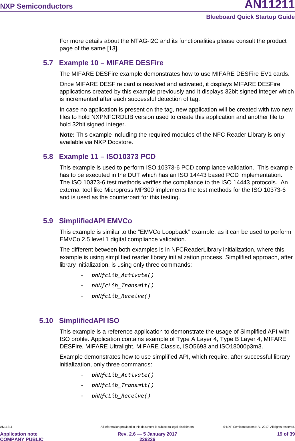   NXP Semiconductors AN11211  Blueboard Quick Startup Guide AN11211 All information provided in this document is subject to legal disclaimers. © NXP Semiconductors N.V. 2017. All rights reserved. Application note                                                                           COMPANY PUBLIC Rev. 2.6 — 5 January 2017                                                                                  226226 19 of 39 For more details about the NTAG-I2C and its functionalities please consult the product page of the same [13]. 5.7 Example 10 – MIFARE DESFire The MIFARE DESFire example demonstrates how to use MIFARE DESFire EV1 cards. Once MIFARE DESFire card is resolved and activated, it displays MIFARE DESFire applications created by this example previously and it displays 32bit signed integer which is incremented after each successful detection of tag.  In case no application is present on the tag, new application will be created with two new files to hold NXPNFCRDLIB version used to create this application and another file to hold 32bit signed integer. Note: This example including the required modules of the NFC Reader Library is only available via NXP Docstore. 5.8 Example 11 – ISO10373 PCD This example is used to perform ISO 10373-6 PCD compliance validation.  This example has to be executed in the DUT which has an ISO 14443 based PCD implementation.  The ISO 10373-6 test methods verifies the compliance to the ISO 14443 protocols.  An external tool like Micropross MP300 implements the test methods for the ISO 10373-6 and is used as the counterpart for this testing.  5.9 SimplifiedAPI EMVCo This example is similar to the “EMVCo Loopback” example, as it can be used to perform EMVCo 2.5 level 1 digital compliance validation. The different between both examples is in NFCReaderLibrary initialization, where this example is using simplified reader library initialization process. Simplified approach, after library initialization, is using only three commands: -  phNfcLib_Activate() -  phNfcLib_Transmit() -  phNfcLib_Receive()  5.10 SimplifiedAPI ISO This example is a reference application to demonstrate the usage of Simplified API with ISO profile. Application contains example of Type A Layer 4, Type B Layer 4, MIFARE DESFire, MIFARE Ultralight, MIFARE Classic, ISO5693 and ISO18000p3m3. Example demonstrates how to use simplified API, which require, after successful library initialization, only three commands: -  phNfcLib_Activate() -  phNfcLib_Transmit() -  phNfcLib_Receive() 