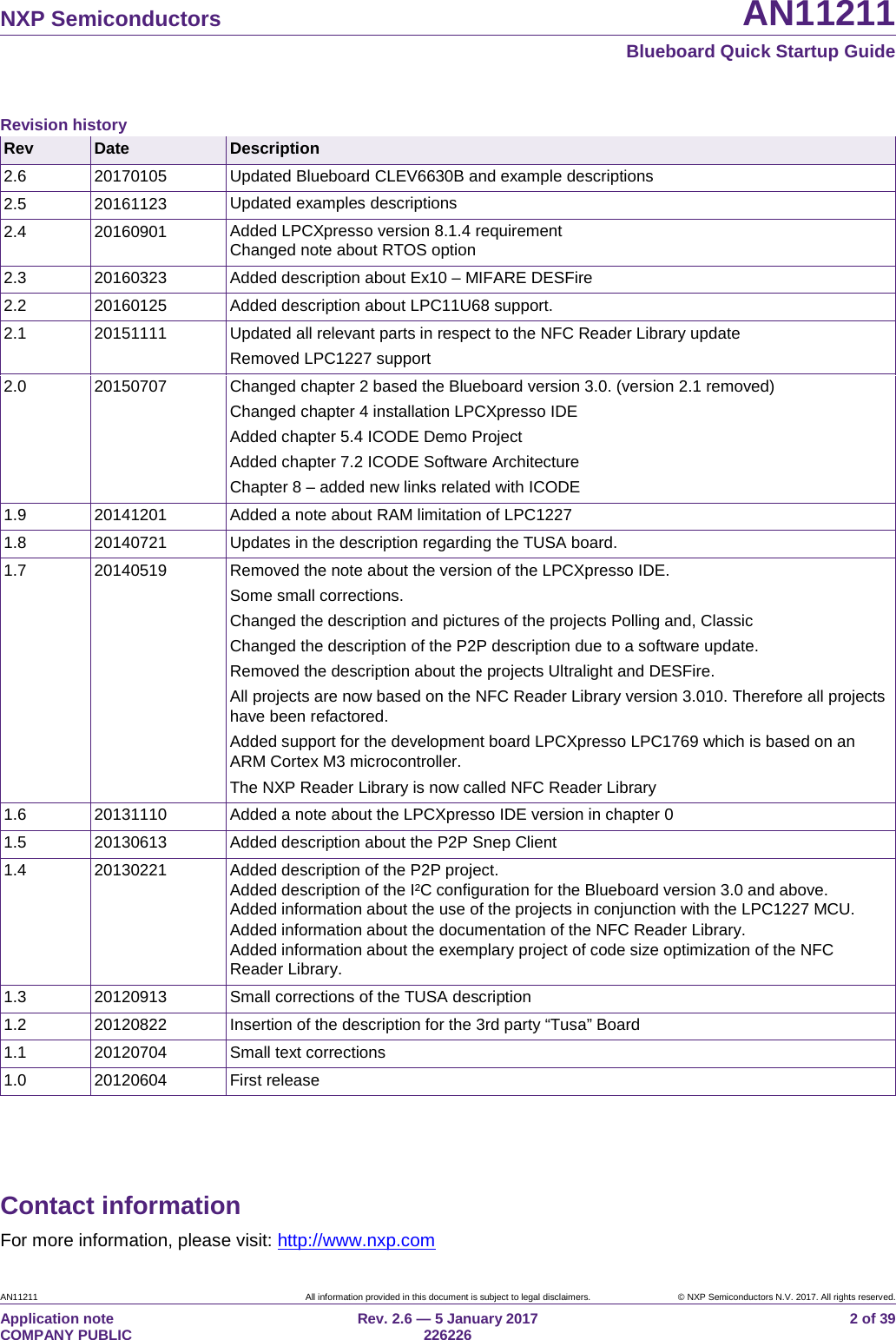 NXP Semiconductors AN11211 Blueboard Quick Startup Guide AN11211 All information provided in this document is subject to legal disclaimers. © NXP Semiconductors N.V. 2017. All rights reserved. Application note COMPANY PUBLIC Rev. 2.6 — 5 January 2017 226226 2 of 39 Contact information For more information, please visit: http://www.nxp.com Revision history Rev Date Description 2.6 20170105 Updated Blueboard CLEV6630B and example descriptions 2.5 20161123 Updated examples descriptions 2.4 20160901 Added LPCXpresso version 8.1.4 requirement Changed note about RTOS option 2.3 20160323 Added description about Ex10 – MIFARE DESFire 2.2 20160125 Added description about LPC11U68 support. 2.1 20151111 Updated all relevant parts in respect to the NFC Reader Library update Removed LPC1227 support 2.0 20150707 Changed chapter 2 based the Blueboard version 3.0. (version 2.1 removed) Changed chapter 4 installation LPCXpresso IDE Added chapter 5.4 ICODE Demo Project Added chapter 7.2 ICODE Software Architecture Chapter 8 – added new links related with ICODE 1.9 20141201 Added a note about RAM limitation of LPC1227 1.8 20140721 Updates in the description regarding the TUSA board. 1.7 20140519 Removed the note about the version of the LPCXpresso IDE. Some small corrections. Changed the description and pictures of the projects Polling and, Classic Changed the description of the P2P description due to a software update. Removed the description about the projects Ultralight and DESFire. All projects are now based on the NFC Reader Library version 3.010. Therefore all projects have been refactored. Added support for the development board LPCXpresso LPC1769 which is based on an ARM Cortex M3 microcontroller. The NXP Reader Library is now called NFC Reader Library 1.6 20131110 Added a note about the LPCXpresso IDE version in chapter 0 1.5 20130613 Added description about the P2P Snep Client 1.4 20130221 Added description of the P2P project. Added description of the I²C configuration for the Blueboard version 3.0 and above. Added information about the use of the projects in conjunction with the LPC1227 MCU. Added information about the documentation of the NFC Reader Library. Added information about the exemplary project of code size optimization of the NFC Reader Library. 1.3 20120913 Small corrections of the TUSA description 1.2 20120822 Insertion of the description for the 3rd party “Tusa” Board 1.1 20120704 Small text corrections 1.0 20120604 First release