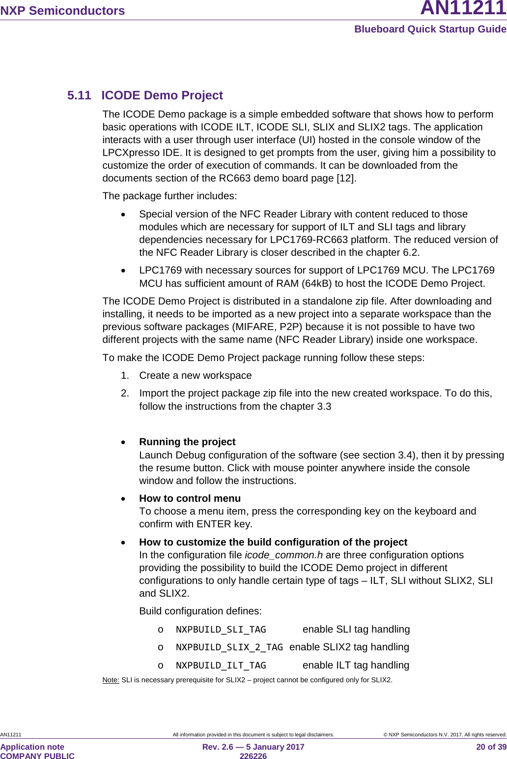   NXP Semiconductors AN11211  Blueboard Quick Startup Guide AN11211 All information provided in this document is subject to legal disclaimers. © NXP Semiconductors N.V. 2017. All rights reserved. Application note                                                                           COMPANY PUBLIC Rev. 2.6 — 5 January 2017                                                                                  226226 20 of 39  5.11 ICODE Demo Project The ICODE Demo package is a simple embedded software that shows how to perform basic operations with ICODE ILT, ICODE SLI, SLIX and SLIX2 tags. The application interacts with a user through user interface (UI) hosted in the console window of the LPCXpresso IDE. It is designed to get prompts from the user, giving him a possibility to customize the order of execution of commands. It can be downloaded from the documents section of the RC663 demo board page [12]. The package further includes: • Special version of the NFC Reader Library with content reduced to those modules which are necessary for support of ILT and SLI tags and library dependencies necessary for LPC1769-RC663 platform. The reduced version of the NFC Reader Library is closer described in the chapter 6.2. • LPC1769 with necessary sources for support of LPC1769 MCU. The LPC1769 MCU has sufficient amount of RAM (64kB) to host the ICODE Demo Project. The ICODE Demo Project is distributed in a standalone zip file. After downloading and installing, it needs to be imported as a new project into a separate workspace than the previous software packages (MIFARE, P2P) because it is not possible to have two different projects with the same name (NFC Reader Library) inside one workspace. To make the ICODE Demo Project package running follow these steps: 1. Create a new workspace 2. Import the project package zip file into the new created workspace. To do this, follow the instructions from the chapter 3.3  • Running the project Launch Debug configuration of the software (see section 3.4), then it by pressing the resume button. Click with mouse pointer anywhere inside the console window and follow the instructions. • How to control menu To choose a menu item, press the corresponding key on the keyboard and confirm with ENTER key. • How to customize the build configuration of the project In the configuration file icode_common.h are three configuration options providing the possibility to build the ICODE Demo project in different configurations to only handle certain type of tags – ILT, SLI without SLIX2, SLI and SLIX2. Build configuration defines: o NXPBUILD_SLI_TAG      enable SLI tag handling o NXPBUILD_SLIX_2_TAG enable SLIX2 tag handling o NXPBUILD_ILT_TAG      enable ILT tag handling Note: SLI is necessary prerequisite for SLIX2 – project cannot be configured only for SLIX2. 