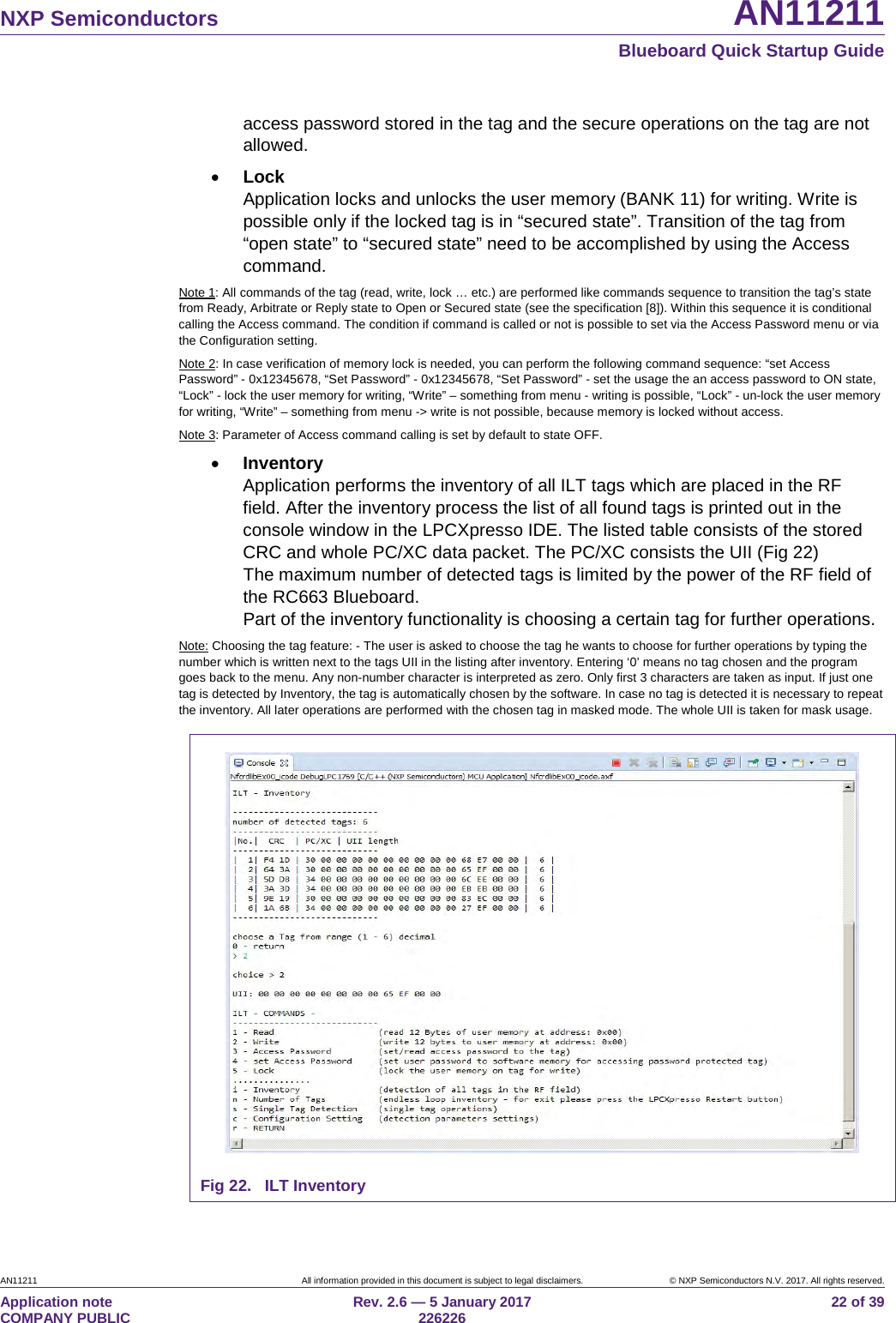   NXP Semiconductors AN11211  Blueboard Quick Startup Guide AN11211 All information provided in this document is subject to legal disclaimers. © NXP Semiconductors N.V. 2017. All rights reserved. Application note                                                                           COMPANY PUBLIC Rev. 2.6 — 5 January 2017                                                                                  226226 22 of 39 access password stored in the tag and the secure operations on the tag are not allowed. • Lock Application locks and unlocks the user memory (BANK 11) for writing. Write is possible only if the locked tag is in “secured state”. Transition of the tag from “open state” to “secured state” need to be accomplished by using the Access command. Note 1: All commands of the tag (read, write, lock … etc.) are performed like commands sequence to transition the tag’s state from Ready, Arbitrate or Reply state to Open or Secured state (see the specification [8]). Within this sequence it is conditional calling the Access command. The condition if command is called or not is possible to set via the Access Password menu or via the Configuration setting. Note 2: In case verification of memory lock is needed, you can perform the following command sequence: “set Access Password” - 0x12345678, “Set Password” - 0x12345678, “Set Password” - set the usage the an access password to ON state, “Lock” - lock the user memory for writing, “Write” – something from menu - writing is possible, “Lock” - un-lock the user memory for writing, “Write” – something from menu -&gt; write is not possible, because memory is locked without access. Note 3: Parameter of Access command calling is set by default to state OFF. • Inventory Application performs the inventory of all ILT tags which are placed in the RF field. After the inventory process the list of all found tags is printed out in the console window in the LPCXpresso IDE. The listed table consists of the stored CRC and whole PC/XC data packet. The PC/XC consists the UII (Fig 22) The maximum number of detected tags is limited by the power of the RF field of the RC663 Blueboard. Part of the inventory functionality is choosing a certain tag for further operations. Note: Choosing the tag feature: - The user is asked to choose the tag he wants to choose for further operations by typing the number which is written next to the tags UII in the listing after inventory. Entering ‘0’ means no tag chosen and the program goes back to the menu. Any non-number character is interpreted as zero. Only first 3 characters are taken as input. If just one tag is detected by Inventory, the tag is automatically chosen by the software. In case no tag is detected it is necessary to repeat the inventory. All later operations are performed with the chosen tag in masked mode. The whole UII is taken for mask usage.    Fig 22. ILT Inventory 