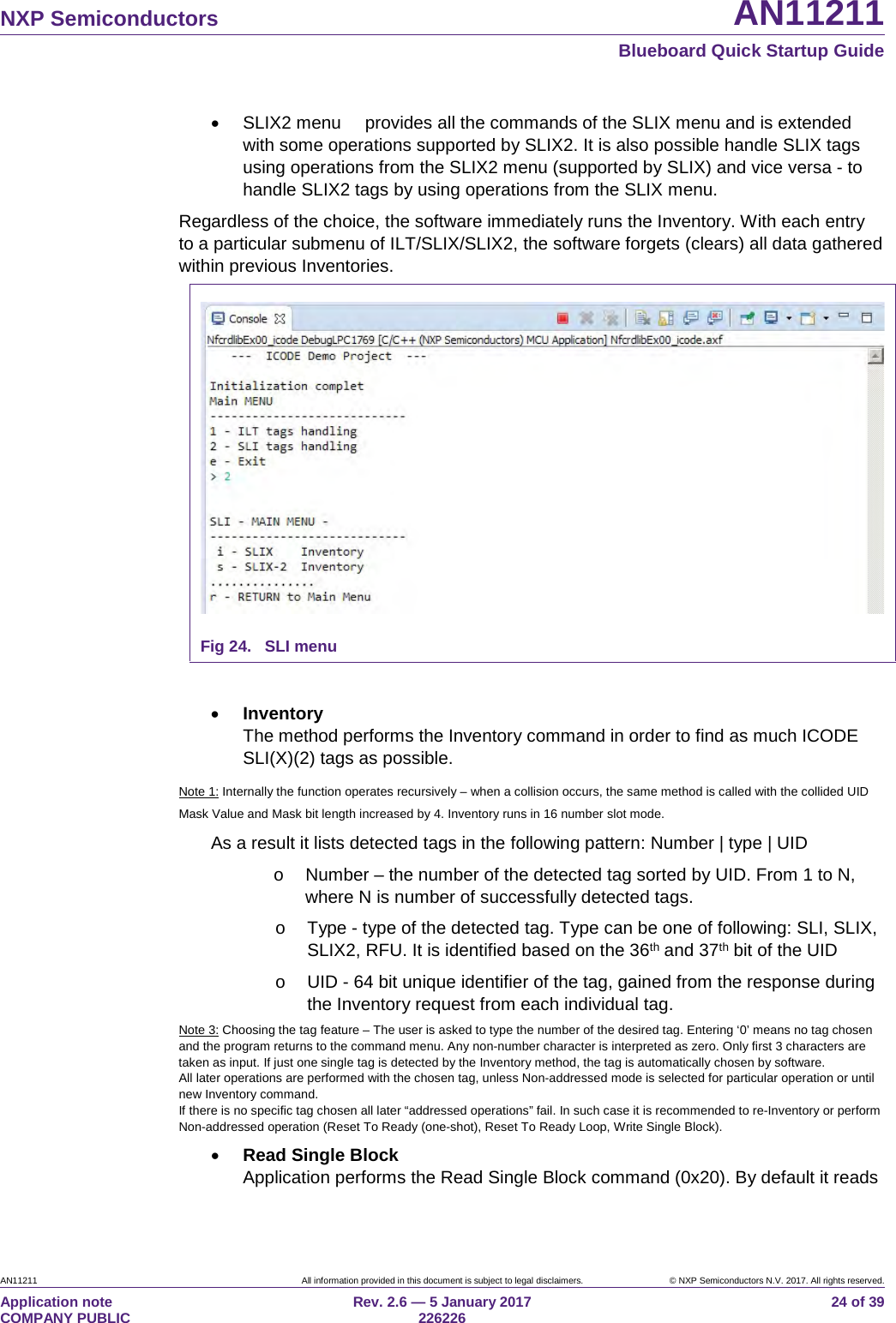 NXP Semiconductors AN11211 Blueboard Quick Startup Guide AN11211 All information provided in this document is subject to legal disclaimers. © NXP Semiconductors N.V. 2017. All rights reserved. Application note COMPANY PUBLIC Rev. 2.6 — 5 January 2017 226226 24 of 39 • SLIX2 menu provides all the commands of the SLIX menu and is extended with some operations supported by SLIX2. It is also possible handle SLIX tags using operations from the SLIX2 menu (supported by SLIX) and vice versa - to handle SLIX2 tags by using operations from the SLIX menu. Regardless of the choice, the software immediately runs the Inventory. With each entry to a particular submenu of ILT/SLIX/SLIX2, the software forgets (clears) all data gathered within previous Inventories. Fig 24. SLI menu • Inventory The method performs the Inventory command in order to find as much ICODE SLI(X)(2) tags as possible. Note 1: Internally the function operates recursively – when a collision occurs, the same method is called with the collided UID Mask Value and Mask bit length increased by 4. Inventory runs in 16 number slot mode. As a result it lists detected tags in the following pattern: Number | type | UID o Number – the number of the detected tag sorted by UID. From 1 to N, where N is number of successfully detected tags. o Type - type of the detected tag. Type can be one of following: SLI, SLIX, SLIX2, RFU. It is identified based on the 36th and 37th bit of the UID o UID - 64 bit unique identifier of the tag, gained from the response during the Inventory request from each individual tag. Note 3: Choosing the tag feature – The user is asked to type the number of the desired tag. Entering ‘0’ means no tag chosen and the program returns to the command menu. Any non-number character is interpreted as zero. Only first 3 characters are taken as input. If just one single tag is detected by the Inventory method, the tag is automatically chosen by software. All later operations are performed with the chosen tag, unless Non-addressed mode is selected for particular operation or until new Inventory command. If there is no specific tag chosen all later “addressed operations” fail. In such case it is recommended to re-Inventory or perform Non-addressed operation (Reset To Ready (one-shot), Reset To Ready Loop, Write Single Block). • Read Single Block Application performs the Read Single Block command (0x20). By default it reads
