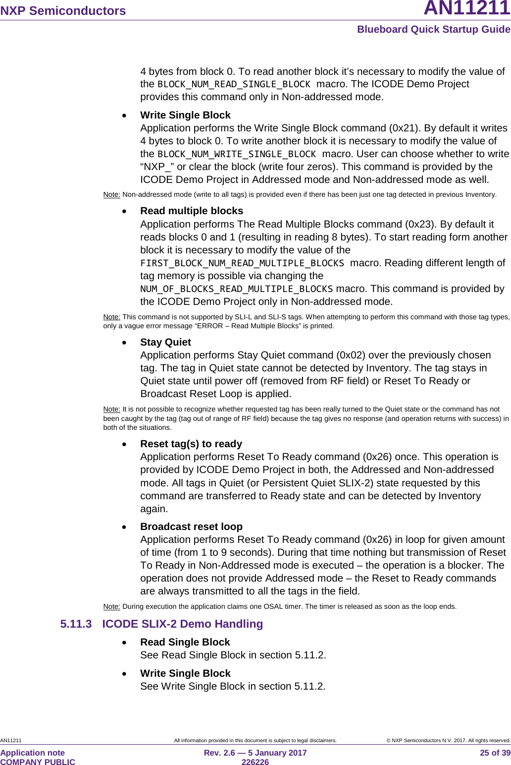 NXP Semiconductors AN11211 Blueboard Quick Startup Guide AN11211 All information provided in this document is subject to legal disclaimers. © NXP Semiconductors N.V. 2017. All rights reserved. Application note COMPANY PUBLIC Rev. 2.6 — 5 January 2017 226226 25 of 39 4 bytes from block 0. To read another block it’s necessary to modify the value of the BLOCK_NUM_READ_SINGLE_BLOCK macro. The ICODE Demo Project provides this command only in Non-addressed mode. • Write Single Block Application performs the Write Single Block command (0x21). By default it writes 4 bytes to block 0. To write another block it is necessary to modify the value of the BLOCK_NUM_WRITE_SINGLE_BLOCK macro. User can choose whether to write “NXP_” or clear the block (write four zeros). This command is provided by the ICODE Demo Project in Addressed mode and Non-addressed mode as well. Note: Non-addressed mode (write to all tags) is provided even if there has been just one tag detected in previous Inventory. • Read multiple blocks Application performs The Read Multiple Blocks command (0x23). By default it reads blocks 0 and 1 (resulting in reading 8 bytes). To start reading form another block it is necessary to modify the value of the FIRST_BLOCK_NUM_READ_MULTIPLE_BLOCKS macro. Reading different length of tag memory is possible via changing the NUM_OF_BLOCKS_READ_MULTIPLE_BLOCKS macro. This command is provided by the ICODE Demo Project only in Non-addressed mode. Note: This command is not supported by SLI-L and SLI-S tags. When attempting to perform this command with those tag types, only a vague error message “ERROR – Read Multiple Blocks” is printed. • Stay Quiet Application performs Stay Quiet command (0x02) over the previously chosen tag. The tag in Quiet state cannot be detected by Inventory. The tag stays in Quiet state until power off (removed from RF field) or Reset To Ready or Broadcast Reset Loop is applied. Note: It is not possible to recognize whether requested tag has been really turned to the Quiet state or the command has not been caught by the tag (tag out of range of RF field) because the tag gives no response (and operation returns with success) in both of the situations. • Reset tag(s) to ready Application performs Reset To Ready command (0x26) once. This operation is provided by ICODE Demo Project in both, the Addressed and Non-addressed mode. All tags in Quiet (or Persistent Quiet SLIX-2) state requested by this command are transferred to Ready state and can be detected by Inventory again. • Broadcast reset loop Application performs Reset To Ready command (0x26) in loop for given amount of time (from 1 to 9 seconds). During that time nothing but transmission of Reset To Ready in Non-Addressed mode is executed – the operation is a blocker. The operation does not provide Addressed mode – the Reset to Ready commands are always transmitted to all the tags in the field. Note: During execution the application claims one OSAL timer. The timer is released as soon as the loop ends. 5.11.3 ICODE SLIX-2 Demo Handling • Read Single Block See Read Single Block in section 5.11.2. • Write Single Block See Write Single Block in section 5.11.2.