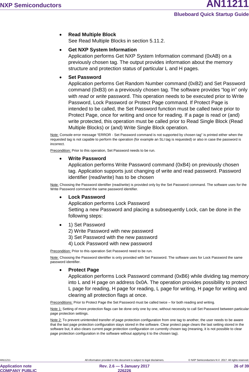 NXP Semiconductors AN11211 Blueboard Quick Startup Guide AN11211 All information provided in this document is subject to legal disclaimers. © NXP Semiconductors N.V. 2017. All rights reserved. Application note COMPANY PUBLIC Rev. 2.6 — 5 January 2017 226226 26 of 39 • Read Multiple Block See Read Multiple Blocks in section 5.11.2. • Get NXP System Information Application performs Get NXP System Information command (0xAB) on a previously chosen tag. The output provides information about the memory structure and protection status of particular L and H pages. • Set Password Application performs Get Random Number command (0xB2) and Set Password command (0xB3) on a previously chosen tag. The software provides “log in” only with read or write password. This operation needs to be executed prior to Write Password, Lock Password or Protect Page command. If Protect Page is intended to be called, the Set Password function must be called twice prior to Protect Page, once for writing and once for reading. If a page is read or (and) write protected, this operation must be called prior to Read Single Block (Read Multiple Blocks) or (and) Write Single Block operation. Note: Console error message “ERROR - Set Password command is not supported by chosen tag” is printed either when the requested tag is not capable to perform the operation (for example an SLI tag is requested) or also in case the password is incorrect. Precondition: Prior to this operation, Set Password needs to be run. • Write Password Application performs Write Password command (0xB4) on previously chosen tag. Application supports just changing of write and read password. Password identifier (read/write) has to be chosen Note: Choosing the Password identifier (read/write) is provided only by the Set Password command. The software uses for the Write Password command the same password identifier. • Lock Password Application performs Lock Password Setting a new Password and placing a subsequently Lock, can be done in the following steps: • 1) Set Password 2) Write Password with new password 3) Set Password with the new password 4) Lock Password with new password Precondition: Prior to this operation Set Password need to be run. Note: Choosing the Password identifier is only provided with Set Password. The software uses for Lock Password the same password identifier. • Protect Page Application performs Lock Password command (0xB6) while dividing tag memory into L and H page on address 0x0A. The operation provides possibility to protect L page for reading, H page for reading, L page for writing, H page for writing and clearing all protection flags at once. Preconditions: Prior to Protect Page the Set Password must be called twice – for both reading and writing. Note 1: Setting of more protection flags can be done only one by one, without necessity to call Set Password between particular page protection settings. Note 2: To prevent unintended transfer of page protection configuration from one tag to another, the user needs to be aware that the last page protection configuration stays stored in the software. Clear protect page clears the last setting stored in the software but, it also clears current page protection configuration on currently chosen tag (meaning, it is not possible to clear page protection configuration in the software without applying it to the chosen tag).