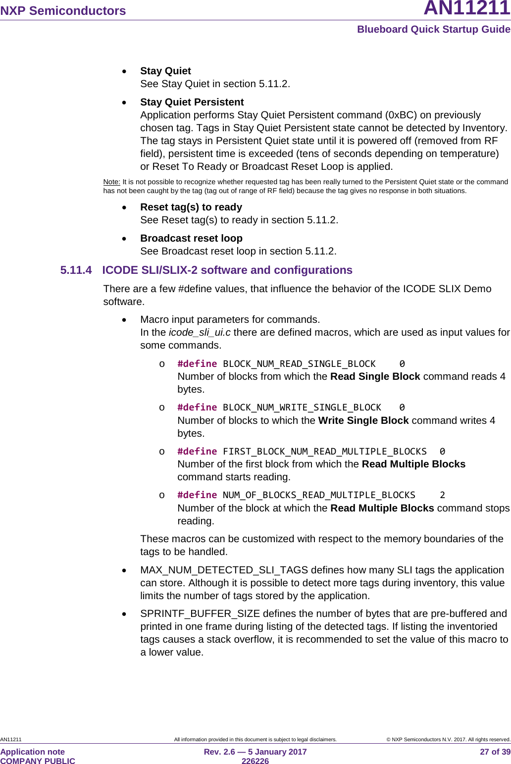 NXP Semiconductors AN11211 Blueboard Quick Startup Guide AN11211 All information provided in this document is subject to legal disclaimers. © NXP Semiconductors N.V. 2017. All rights reserved. Application note COMPANY PUBLIC Rev. 2.6 — 5 January 2017 226226 27 of 39 • Stay Quiet See Stay Quiet in section 5.11.2. • Stay Quiet Persistent Application performs Stay Quiet Persistent command (0xBC) on previously chosen tag. Tags in Stay Quiet Persistent state cannot be detected by Inventory. The tag stays in Persistent Quiet state until it is powered off (removed from RF field), persistent time is exceeded (tens of seconds depending on temperature) or Reset To Ready or Broadcast Reset Loop is applied. Note: It is not possible to recognize whether requested tag has been really turned to the Persistent Quiet state or the command has not been caught by the tag (tag out of range of RF field) because the tag gives no response in both situations. • Reset tag(s) to ready See Reset tag(s) to ready in section 5.11.2. • Broadcast reset loop See Broadcast reset loop in section 5.11.2. 5.11.4 ICODE SLI/SLIX-2 software and configurations There are a few #define values, that influence the behavior of the ICODE SLIX Demo software. • Macro input parameters for commands. In the icode_sli_ui.c there are defined macros, which are used as input values for some commands. o #define BLOCK_NUM_READ_SINGLE_BLOCK 0 Number of blocks from which the Read Single Block command reads 4 bytes. o #define BLOCK_NUM_WRITE_SINGLE_BLOCK 0 Number of blocks to which the Write Single Block command writes 4 bytes. o #define FIRST_BLOCK_NUM_READ_MULTIPLE_BLOCKS 0 Number of the first block from which the Read Multiple Blocks command starts reading. o #define NUM_OF_BLOCKS_READ_MULTIPLE_BLOCKS 2 Number of the block at which the Read Multiple Blocks command stops reading. These macros can be customized with respect to the memory boundaries of the tags to be handled. • MAX_NUM_DETECTED_SLI_TAGS defines how many SLI tags the application can store. Although it is possible to detect more tags during inventory, this value limits the number of tags stored by the application. • SPRINTF_BUFFER_SIZE defines the number of bytes that are pre-buffered and printed in one frame during listing of the detected tags. If listing the inventoried tags causes a stack overflow, it is recommended to set the value of this macro to a lower value.