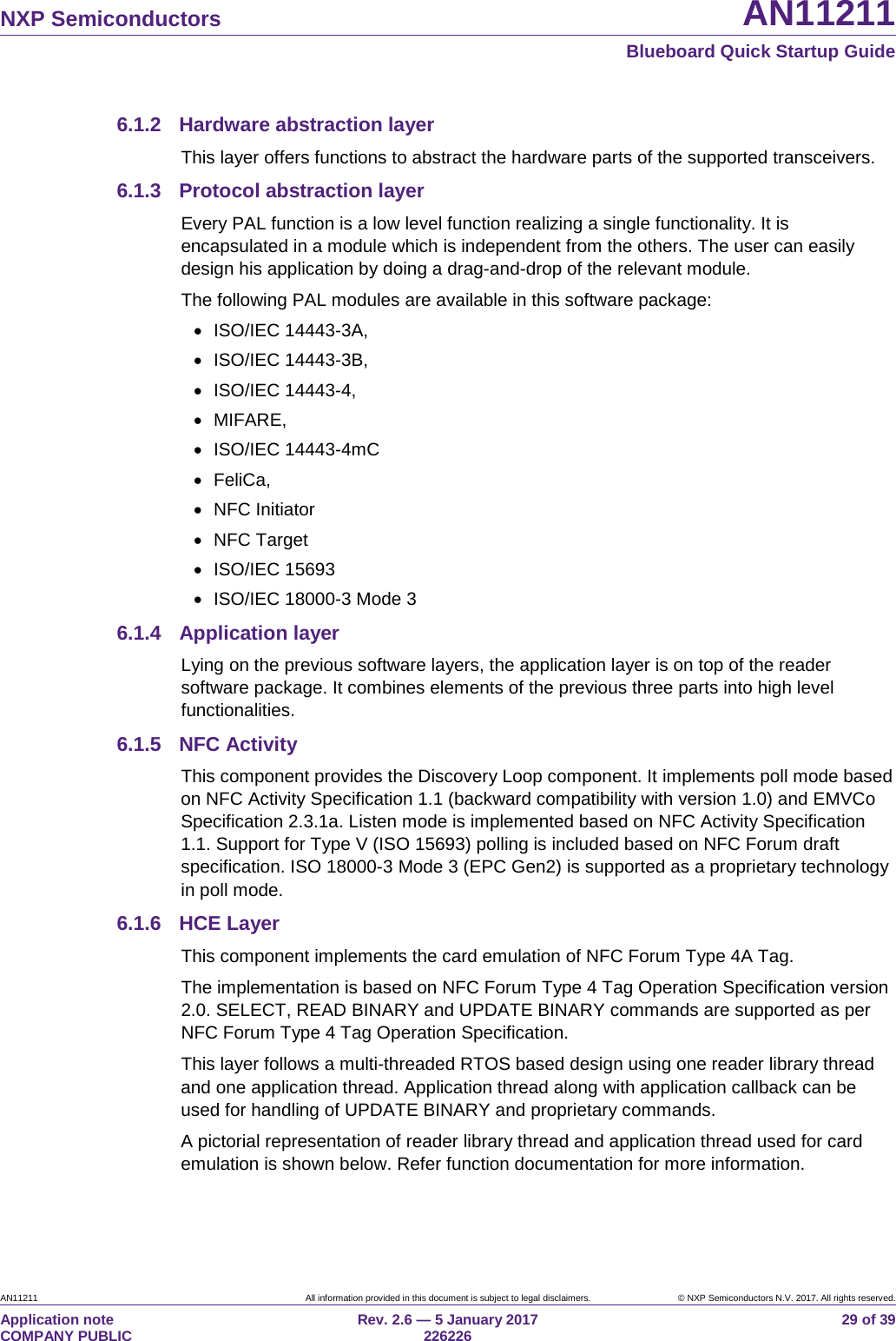 NXP Semiconductors AN11211 Blueboard Quick Startup Guide AN11211 All information provided in this document is subject to legal disclaimers. © NXP Semiconductors N.V. 2017. All rights reserved. Application note COMPANY PUBLIC Rev. 2.6 — 5 January 2017 226226 29 of 39 6.1.2 Hardware abstraction layer This layer offers functions to abstract the hardware parts of the supported transceivers. 6.1.3 Protocol abstraction layer Every PAL function is a low level function realizing a single functionality. It is encapsulated in a module which is independent from the others. The user can easily design his application by doing a drag-and-drop of the relevant module. The following PAL modules are available in this software package: • ISO/IEC 14443-3A, • ISO/IEC 14443-3B, • ISO/IEC 14443-4, • MIFARE, • ISO/IEC 14443-4mC • FeliCa, • NFC Initiator • NFC Target • ISO/IEC 15693 • ISO/IEC 18000-3 Mode 3 6.1.4 Application layer Lying on the previous software layers, the application layer is on top of the reader software package. It combines elements of the previous three parts into high level functionalities. 6.1.5 NFC Activity This component provides the Discovery Loop component. It implements poll mode based on NFC Activity Specification 1.1 (backward compatibility with version 1.0) and EMVCo Specification 2.3.1a. Listen mode is implemented based on NFC Activity Specification 1.1. Support for Type V (ISO 15693) polling is included based on NFC Forum draft specification. ISO 18000-3 Mode 3 (EPC Gen2) is supported as a proprietary technology in poll mode. 6.1.6 HCE Layer This component implements the card emulation of NFC Forum Type 4A Tag. The implementation is based on NFC Forum Type 4 Tag Operation Specification version 2.0. SELECT, READ BINARY and UPDATE BINARY commands are supported as per NFC Forum Type 4 Tag Operation Specification. This layer follows a multi-threaded RTOS based design using one reader library thread and one application thread. Application thread along with application callback can be used for handling of UPDATE BINARY and proprietary commands. A pictorial representation of reader library thread and application thread used for card emulation is shown below. Refer function documentation for more information.