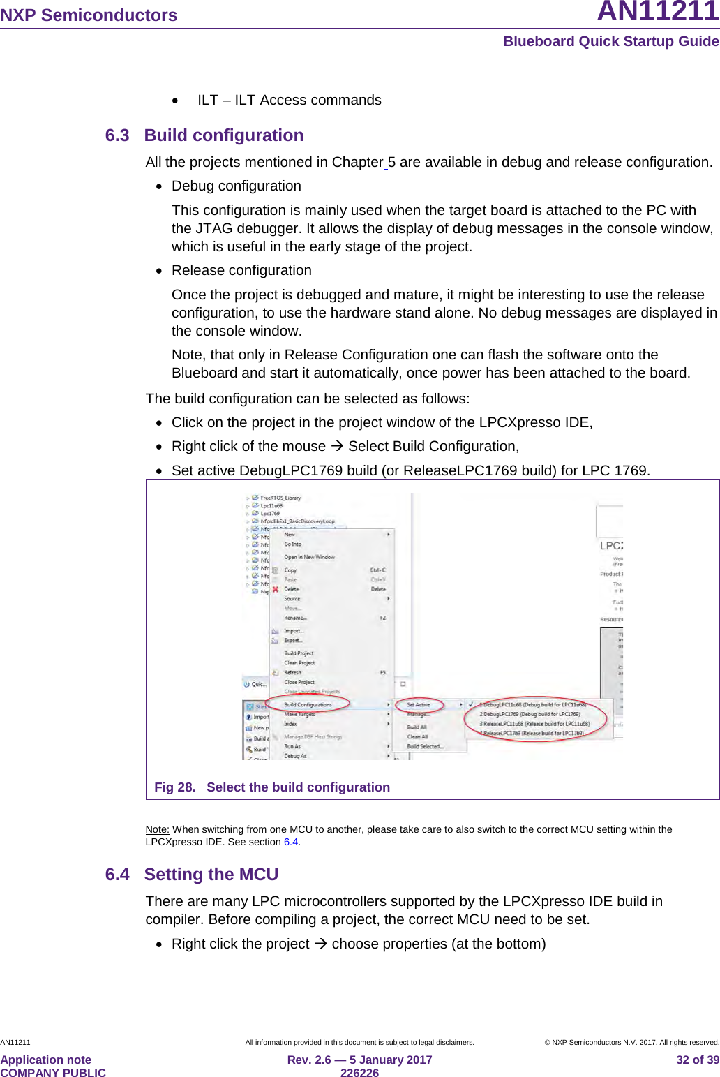 NXP Semiconductors AN11211 Blueboard Quick Startup Guide AN11211 All information provided in this document is subject to legal disclaimers. © NXP Semiconductors N.V. 2017. All rights reserved. Application note COMPANY PUBLIC Rev. 2.6 — 5 January 2017 226226 32 of 39 • ILT – ILT Access commands 6.3 Build configuration All the projects mentioned in Chapter 5 are available in debug and release configuration. • Debug configuration This configuration is mainly used when the target board is attached to the PC with the JTAG debugger. It allows the display of debug messages in the console window, which is useful in the early stage of the project. • Release configuration Once the project is debugged and mature, it might be interesting to use the release configuration, to use the hardware stand alone. No debug messages are displayed in the console window. Note, that only in Release Configuration one can flash the software onto the Blueboard and start it automatically, once power has been attached to the board. The build configuration can be selected as follows: • Click on the project in the project window of the LPCXpresso IDE, • Right click of the mouse Select Build Configuration, • Set active DebugLPC1769 build (or ReleaseLPC1769 build) for LPC 1769. Fig 28. Select the build configuration Note: When switching from one MCU to another, please take care to also switch to the correct MCU setting within the LPCXpresso IDE. See section 6.4. 6.4 Setting the MCU There are many LPC microcontrollers supported by the LPCXpresso IDE build in compiler. Before compiling a project, the correct MCU need to be set. • Right click the project choose properties (at the bottom)
