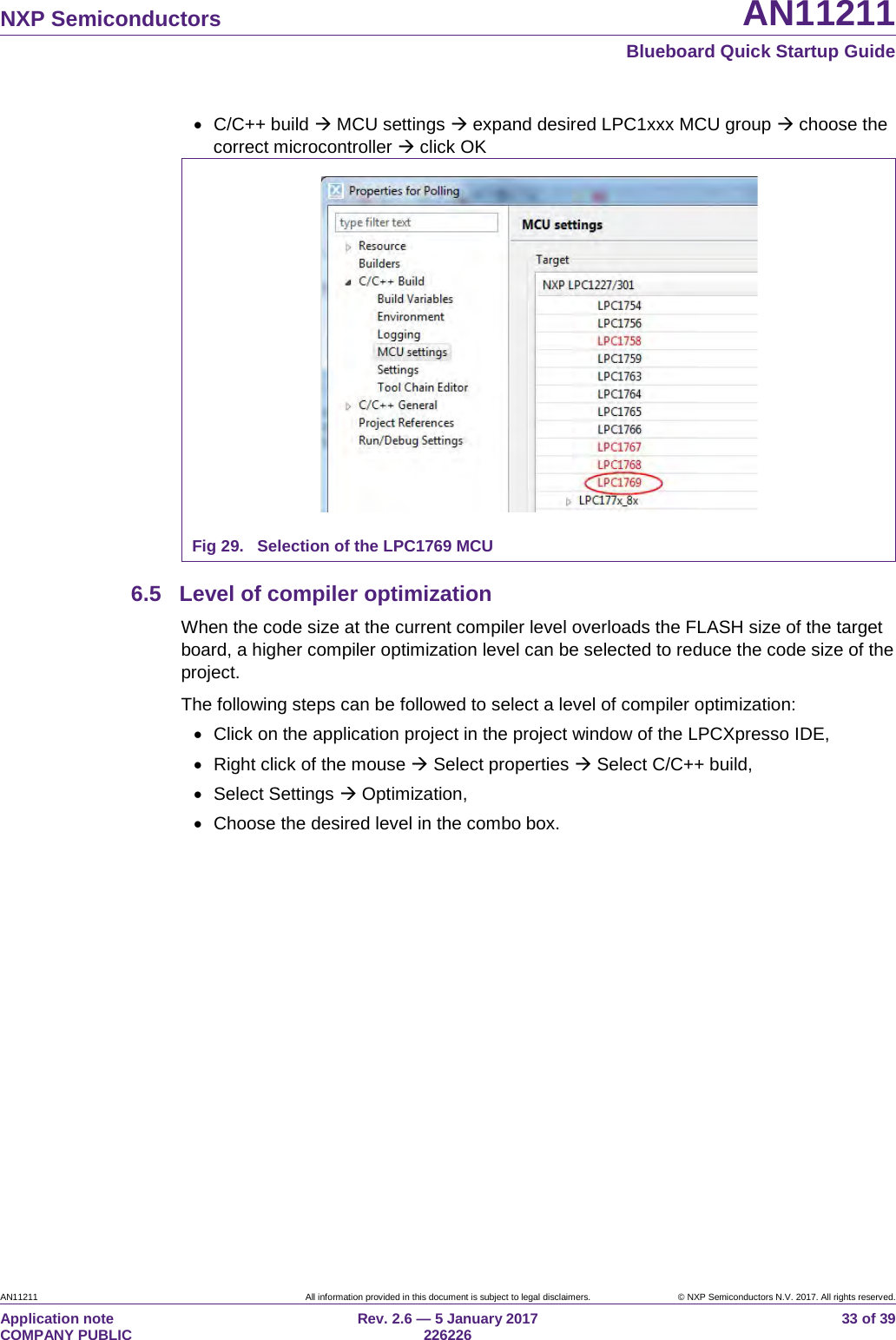 NXP Semiconductors AN11211 Blueboard Quick Startup Guide AN11211 All information provided in this document is subject to legal disclaimers. © NXP Semiconductors N.V. 2017. All rights reserved. Application note COMPANY PUBLIC Rev. 2.6 — 5 January 2017 226226 33 of 39 • C/C++ build MCU settings expand desired LPC1xxx MCU group choose the correct microcontroller click OK Fig 29. Selection of the LPC1769 MCU 6.5 Level of compiler optimization When the code size at the current compiler level overloads the FLASH size of the target board, a higher compiler optimization level can be selected to reduce the code size of the project. The following steps can be followed to select a level of compiler optimization: • Click on the application project in the project window of the LPCXpresso IDE, • Right click of the mouse Select properties Select C/C++ build, • Select Settings Optimization, • Choose the desired level in the combo box.