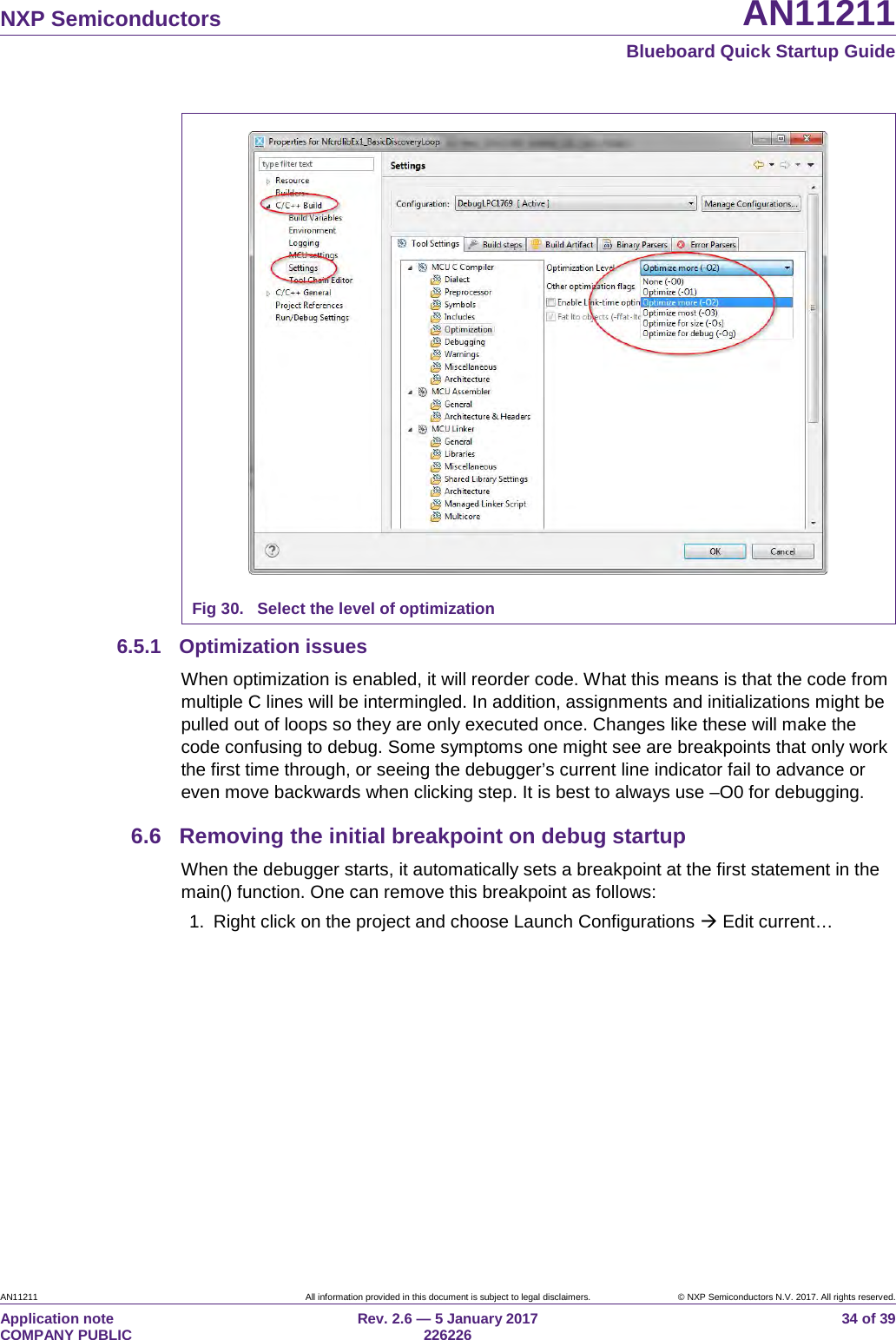 NXP Semiconductors AN11211 Blueboard Quick Startup Guide AN11211 All information provided in this document is subject to legal disclaimers. © NXP Semiconductors N.V. 2017. All rights reserved. Application note COMPANY PUBLIC Rev. 2.6 — 5 January 2017 226226 34 of 39 Fig 30. Select the level of optimization 6.5.1 Optimization issues When optimization is enabled, it will reorder code. What this means is that the code from multiple C lines will be intermingled. In addition, assignments and initializations might be pulled out of loops so they are only executed once. Changes like these will make the code confusing to debug. Some symptoms one might see are breakpoints that only work the first time through, or seeing the debugger’s current line indicator fail to advance or even move backwards when clicking step. It is best to always use –O0 for debugging. 6.6 Removing the initial breakpoint on debug startup When the debugger starts, it automatically sets a breakpoint at the first statement in the main() function. One can remove this breakpoint as follows: 1. Right click on the project and choose Launch Configurations Edit current…