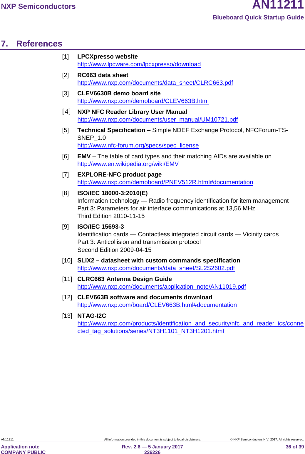  NXP Semiconductors AN11211  Blueboard Quick Startup Guide AN11211 All information provided in this document is subject to legal disclaimers. © NXP Semiconductors N.V. 2017. All rights reserved. Application note                                                                           COMPANY PUBLIC Rev. 2.6 — 5 January 2017                                                                                  226226 36 of 39 7. References [1] LPCXpresso website http://www.lpcware.com/lpcxpresso/download [2] RC663 data sheet http://www.nxp.com/documents/data_sheet/CLRC663.pdf [3] CLEV6630B demo board site http://www.nxp.com/demoboard/CLEV663B.html [4] NXP NFC Reader Library User Manual http://www.nxp.com/documents/user_manual/UM10721.pdf [5] Technical Specification – Simple NDEF Exchange Protocol, NFCForum-TS-SNEP_1.0 http://www.nfc-forum.org/specs/spec_license [6] EMV – The table of card types and their matching AIDs are available on http://www.en.wikipedia.org/wiki/EMV [7] EXPLORE-NFC product page http://www.nxp.com/demoboard/PNEV512R.html#documentation [8] ISO/IEC 18000-3:2010(E) Information technology — Radio frequency identification for item management Part 3: Parameters for air interface communications at 13,56 MHz Third Edition 2010-11-15 [9] ISO/IEC 15693-3 Identification cards — Contactless integrated circuit cards — Vicinity cards Part 3: Anticollision and transmission protocol Second Edition 2009-04-15 [10] SLIX2 – datasheet with custom commands specification http://www.nxp.com/documents/data_sheet/SL2S2602.pdf [11] CLRC663 Antenna Design Guide http://www.nxp.com/documents/application_note/AN11019.pdf [12] CLEV663B software and documents download http://www.nxp.com/board/CLEV663B.html#documentation [13] NTAG-I2C http://www.nxp.com/products/identification_and_security/nfc_and_reader_ics/connected_tag_solutions/series/NT3H1101_NT3H1201.html  