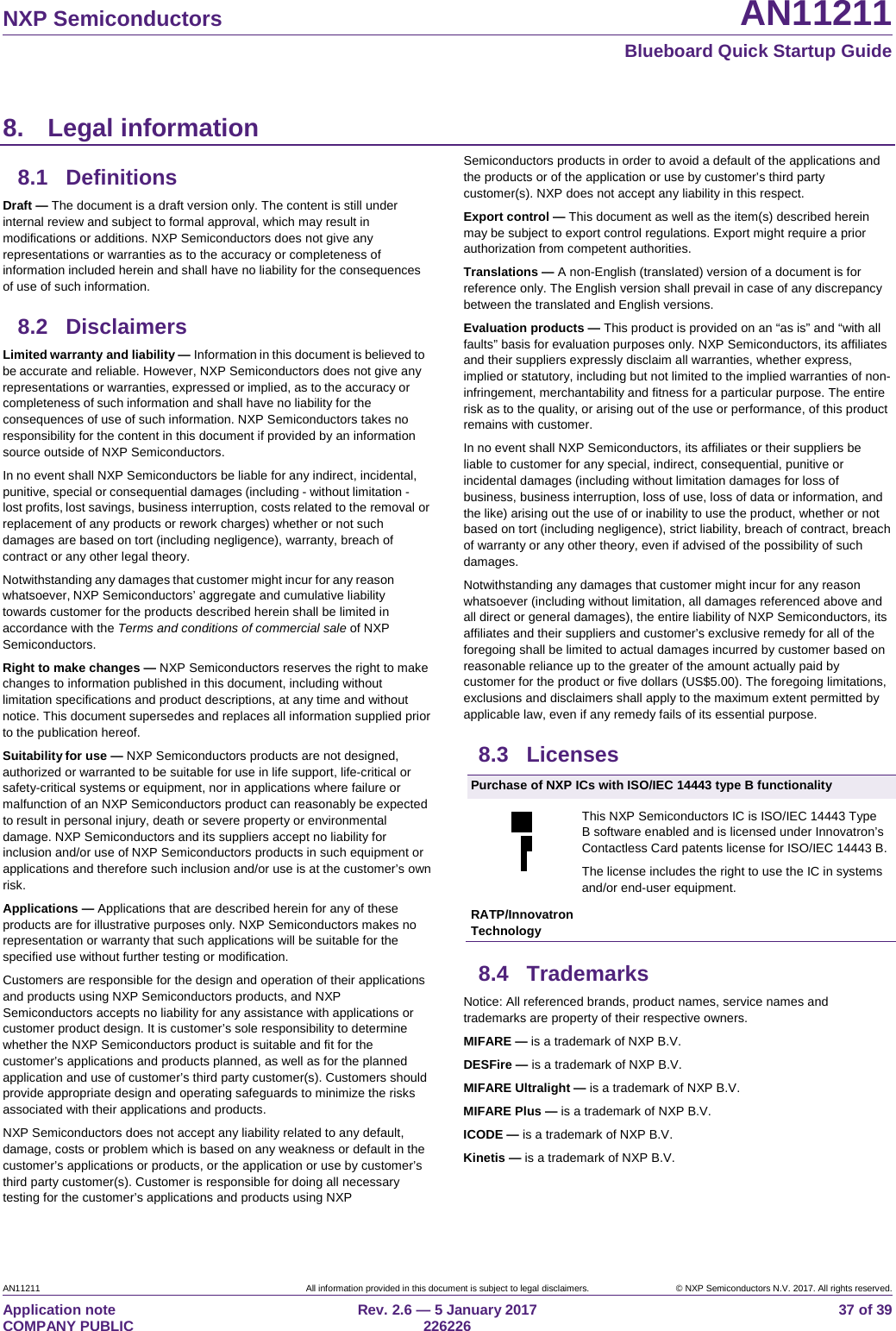 NXP Semiconductors AN11211 Blueboard Quick Startup Guide AN11211 All information provided in this document is subject to legal disclaimers. © NXP Semiconductors N.V. 2017. All rights reserved. Application note COMPANY PUBLIC Rev. 2.6 — 5 January 2017 226226 37 of 39 8. Legal information8.1 Definitions Draft — The document is a draft version only. The content is still under internal review and subject to formal approval, which may result in modifications or additions. NXP Semiconductors does not give any representations or warranties as to the accuracy or completeness of information included herein and shall have no liability for the consequences of use of such information. 8.2 Disclaimers Limited warranty and liability — Information in this document is believed to be accurate and reliable. However, NXP Semiconductors does not give any representations or warranties, expressed or implied, as to the accuracy or completeness of such information and shall have no liability for the consequences of use of such information. NXP Semiconductors takes no responsibility for the content in this document if provided by an information source outside of NXP Semiconductors. In no event shall NXP Semiconductors be liable for any indirect, incidental, punitive, special or consequential damages (including - without limitation - lost profits, lost savings, business interruption, costs related to the removal or replacement of any products or rework charges) whether or not such damages are based on tort (including negligence), warranty, breach of contract or any other legal theory. Notwithstanding any damages that customer might incur for any reason whatsoever, NXP Semiconductors’ aggregate and cumulative liability towards customer for the products described herein shall be limited in accordance with the Terms and conditions of commercial sale of NXP Semiconductors. Right to make changes — NXP Semiconductors reserves the right to make changes to information published in this document, including without limitation specifications and product descriptions, at any time and without notice. This document supersedes and replaces all information supplied prior to the publication hereof. Suitability for use — NXP Semiconductors products are not designed, authorized or warranted to be suitable for use in life support, life-critical or safety-critical systems or equipment, nor in applications where failure or malfunction of an NXP Semiconductors product can reasonably be expected to result in personal injury, death or severe property or environmental damage. NXP Semiconductors and its suppliers accept no liability for inclusion and/or use of NXP Semiconductors products in such equipment or applications and therefore such inclusion and/or use is at the customer’s own risk. Applications — Applications that are described herein for any of these products are for illustrative purposes only. NXP Semiconductors makes no representation or warranty that such applications will be suitable for the specified use without further testing or modification. Customers are responsible for the design and operation of their applications and products using NXP Semiconductors products, and NXP Semiconductors accepts no liability for any assistance with applications or customer product design. It is customer’s sole responsibility to determine whether the NXP Semiconductors product is suitable and fit for the customer’s applications and products planned, as well as for the planned application and use of customer’s third party customer(s). Customers should provide appropriate design and operating safeguards to minimize the risks associated with their applications and products. NXP Semiconductors does not accept any liability related to any default, damage, costs or problem which is based on any weakness or default in the customer’s applications or products, or the application or use by customer’s third party customer(s). Customer is responsible for doing all necessary testing for the customer’s applications and products using NXP Semiconductors products in order to avoid a default of the applications and the products or of the application or use by customer’s third party customer(s). NXP does not accept any liability in this respect. Export control — This document as well as the item(s) described herein may be subject to export control regulations. Export might require a prior authorization from competent authorities. Translations — A non-English (translated) version of a document is for reference only. The English version shall prevail in case of any discrepancy between the translated and English versions. Evaluation products — This product is provided on an “as is” and “with all faults” basis for evaluation purposes only. NXP Semiconductors, its affiliates and their suppliers expressly disclaim all warranties, whether express, implied or statutory, including but not limited to the implied warranties of non-infringement, merchantability and fitness for a particular purpose. The entire risk as to the quality, or arising out of the use or performance, of this product remains with customer. In no event shall NXP Semiconductors, its affiliates or their suppliers be liable to customer for any special, indirect, consequential, punitive or incidental damages (including without limitation damages for loss of business, business interruption, loss of use, loss of data or information, and the like) arising out the use of or inability to use the product, whether or not based on tort (including negligence), strict liability, breach of contract, breach of warranty or any other theory, even if advised of the possibility of such damages. Notwithstanding any damages that customer might incur for any reason whatsoever (including without limitation, all damages referenced above and all direct or general damages), the entire liability of NXP Semiconductors, its affiliates and their suppliers and customer’s exclusive remedy for all of the foregoing shall be limited to actual damages incurred by customer based on reasonable reliance up to the greater of the amount actually paid by customer for the product or five dollars (US$5.00). The foregoing limitations, exclusions and disclaimers shall apply to the maximum extent permitted by applicable law, even if any remedy fails of its essential purpose. 8.3 Licenses Purchase of NXP ICs with ISO/IEC 14443 type B functionality This NXP Semiconductors IC is ISO/IEC 14443 Type B software enabled and is licensed under Innovatron’s Contactless Card patents license for ISO/IEC 14443 B. The license includes the right to use the IC in systems and/or end-user equipment. RATP/Innovatron Technology 8.4 Trademarks Notice: All referenced brands, product names, service names and trademarks are property of their respective owners. MIFARE — is a trademark of NXP B.V. DESFire — is a trademark of NXP B.V. MIFARE Ultralight — is a trademark of NXP B.V. MIFARE Plus — is a trademark of NXP B.V. ICODE — is a trademark of NXP B.V. Kinetis — is a trademark of NXP B.V.