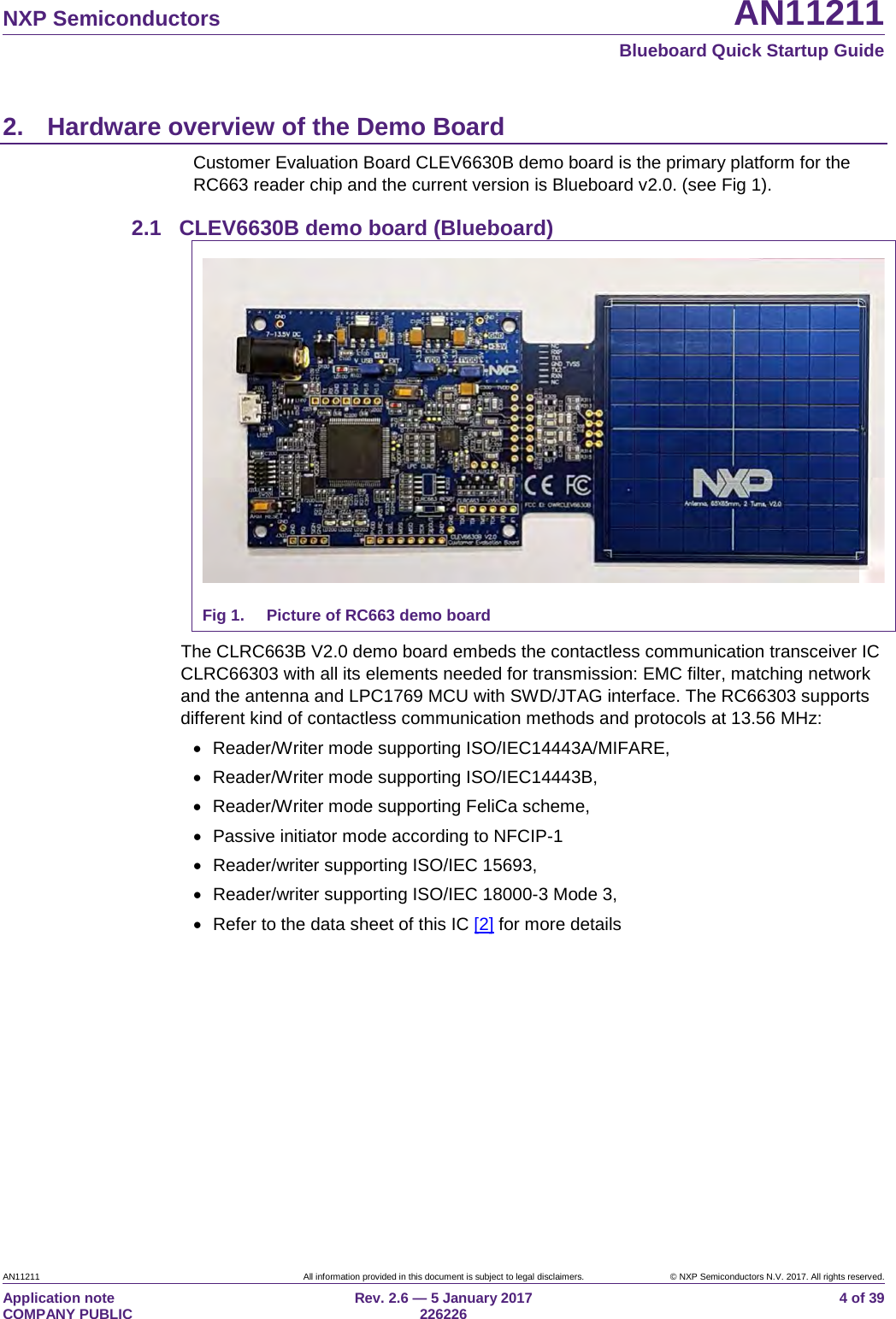   NXP Semiconductors AN11211  Blueboard Quick Startup Guide AN11211 All information provided in this document is subject to legal disclaimers. © NXP Semiconductors N.V. 2017. All rights reserved. Application note                                                                           COMPANY PUBLIC Rev. 2.6 — 5 January 2017                                                                                  226226 4 of 39 2. Hardware overview of the Demo Board Customer Evaluation Board CLEV6630B demo board is the primary platform for the RC663 reader chip and the current version is Blueboard v2.0. (see Fig 1).  2.1 CLEV6630B demo board (Blueboard)  Fig 1. Picture of RC663 demo board The CLRC663B V2.0 demo board embeds the contactless communication transceiver IC CLRC66303 with all its elements needed for transmission: EMC filter, matching network and the antenna and LPC1769 MCU with SWD/JTAG interface. The RC66303 supports different kind of contactless communication methods and protocols at 13.56 MHz: • Reader/Writer mode supporting ISO/IEC14443A/MIFARE, • Reader/Writer mode supporting ISO/IEC14443B, • Reader/Writer mode supporting FeliCa scheme, • Passive initiator mode according to NFCIP-1 • Reader/writer supporting ISO/IEC 15693, • Reader/writer supporting ISO/IEC 18000-3 Mode 3, • Refer to the data sheet of this IC [2] for more details    