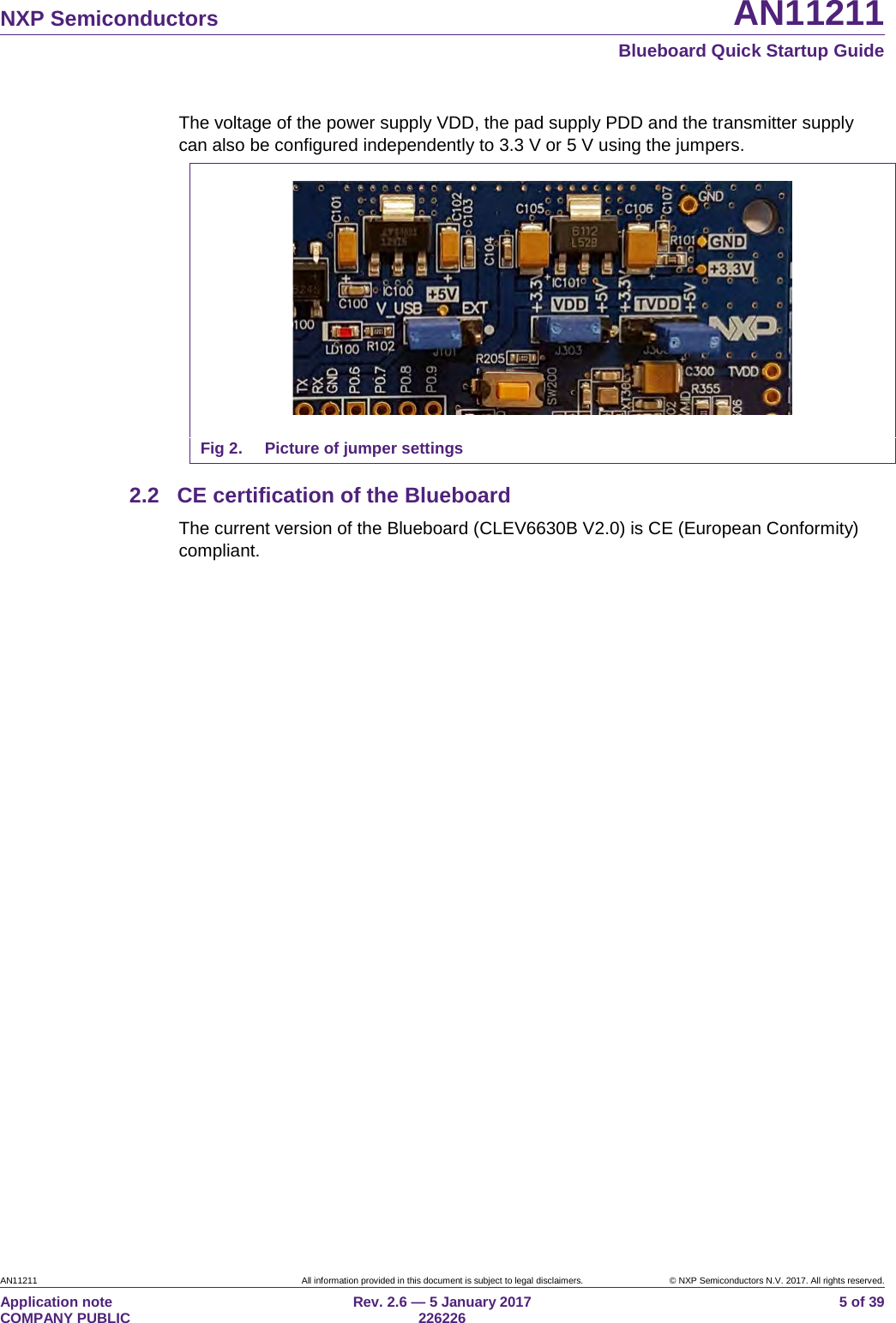 NXP Semiconductors AN11211 Blueboard Quick Startup Guide AN11211 All information provided in this document is subject to legal disclaimers. © NXP Semiconductors N.V. 2017. All rights reserved. Application note COMPANY PUBLIC Rev. 2.6 — 5 January 2017 226226 5 of 39 The voltage of the power supply VDD, the pad supply PDD and the transmitter supply can also be configured independently to 3.3 V or 5 V using the jumpers. Fig 2. Picture of jumper settings 2.2 CE certification of the Blueboard The current version of the Blueboard (CLEV6630B V2.0) is CE (European Conformity) compliant.