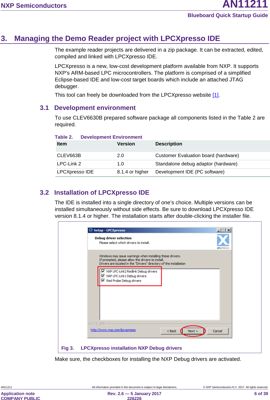   NXP Semiconductors AN11211  Blueboard Quick Startup Guide AN11211 All information provided in this document is subject to legal disclaimers. © NXP Semiconductors N.V. 2017. All rights reserved. Application note                                                                           COMPANY PUBLIC Rev. 2.6 — 5 January 2017                                                                                  226226 6 of 39 3. Managing the Demo Reader project with LPCXpresso IDE The example reader projects are delivered in a zip package. It can be extracted, edited, compiled and linked with LPCXpresso IDE. LPCXpresso is a new, low-cost development platform available from NXP. It supports NXP&apos;s ARM-based LPC microcontrollers. The platform is comprised of a simplified Eclipse-based IDE and low-cost target boards which include an attached JTAG debugger. This tool can freely be downloaded from the LPCXpresso website [1]. 3.1 Development environment To use CLEV6630B prepared software package all components listed in the Table 2 are required. Table 2. Development Environment Item Version Description CLEV663B  2.0  Customer Evaluation board (hardware) LPC-Link 2 1.0 Standalone debug adaptor (hardware) LPCXpresso IDE 8.1.4 or higher Development IDE (PC software)  3.2 Installation of LPCXpresso IDE The IDE is installed into a single directory of one’s choice. Multiple versions can be installed simultaneously without side effects. Be sure to download LPCXpresso IDE version 8.1.4 or higher. The installation starts after double-clicking the installer file.  Fig 3. LPCXpresso installation NXP Debug drivers Make sure, the checkboxes for installing the NXP Debug drivers are activated. 