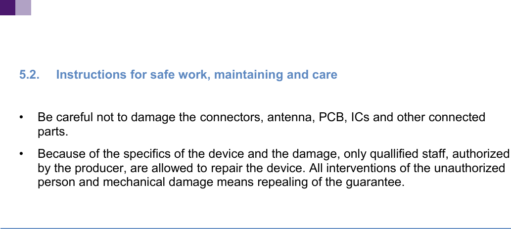 5.2. Instructions for safe work, maintaining and care•Be careful not to damage the connectors, antenna, PCB, ICs and other connected parts.•Because of the specifics of the device and the damage, only quallified staff, authorizedby the producer, are allowed to repair the device. All interventions of the unauthorized person and mechanical damage means repealing of the guarantee.