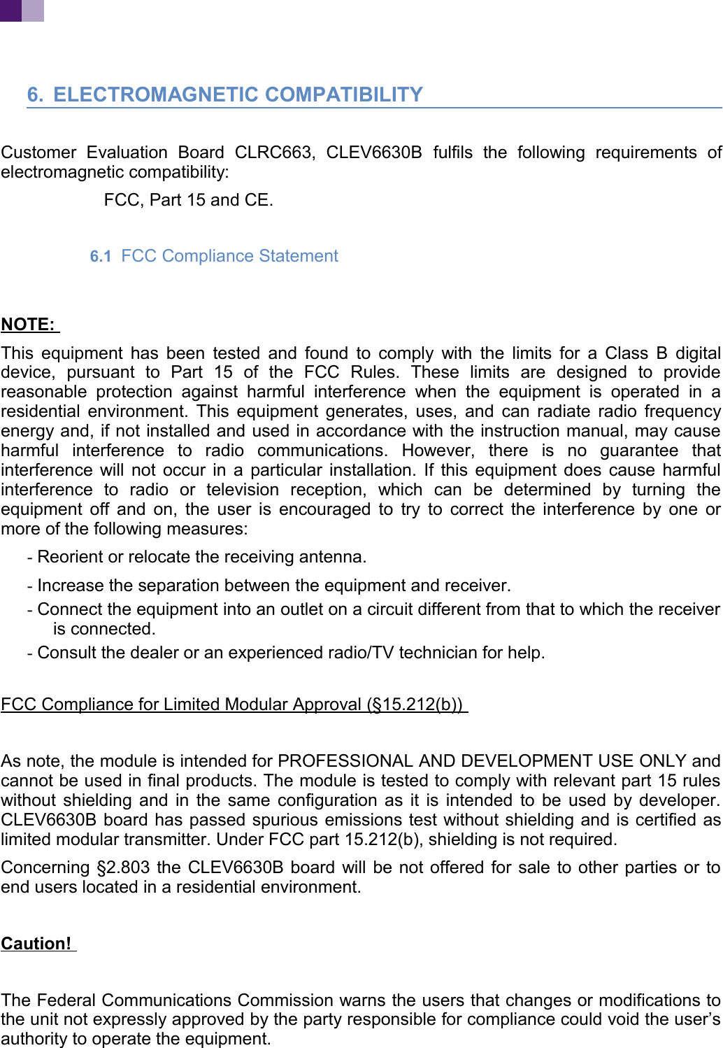 6. ELECTROMAGNETIC COMPATIBILITYCustomer Evaluation Board CLRC663, CLEV6630B fulfils the following requirements ofelectromagnetic compatibility:FCC, Part 15 and CE.6.1 FCC Compliance Statement NOTE: This equipment has been tested and found to comply with the limits for a Class B digitaldevice, pursuant to Part 15 of the FCC Rules. These limits are designed to providereasonable protection against harmful interference when the equipment is operated in aresidential environment. This equipment generates, uses, and can radiate radio frequencyenergy and, if not installed and used in accordance with the instruction manual, may causeharmful interference to radio communications. However, there is no guarantee thatinterference will not occur in a particular installation. If this equipment does cause harmfulinterference to radio or television reception, which can be determined by turning theequipment off and on, the user is encouraged to try to correct the interference by one ormore of the following measures:- Reorient or relocate the receiving antenna.- Increase the separation between the equipment and receiver.- Connect the equipment into an outlet on a circuit different from that to which the receiveris connected.- Consult the dealer or an experienced radio/TV technician for help.FCC Compliance for Limited Modular Approval (§15.212(b)) As note, the module is intended for PROFESSIONAL AND DEVELOPMENT USE ONLY andcannot be used in final products. The module is tested to comply with relevant part 15 ruleswithout shielding and in the same configuration as it is intended to be used by developer.CLEV6630B board has passed spurious emissions test without shielding and is certified aslimited modular transmitter. Under FCC part 15.212(b), shielding is not required.Concerning §2.803 the CLEV6630B board will be not offered for sale to other parties or toend users located in a residential environment.Caution! The Federal Communications Commission warns the users that changes or modifications tothe unit not expressly approved by the party responsible for compliance could void the user’sauthority to operate the equipment.