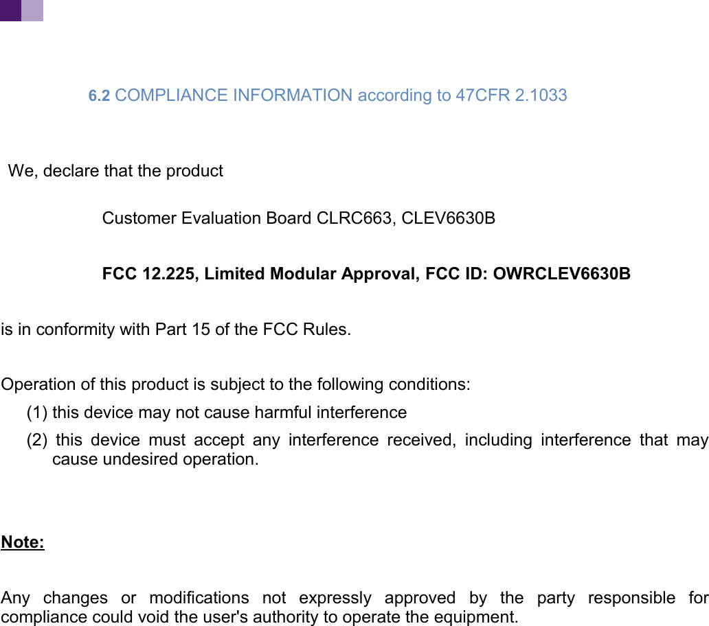 6.2 COMPLIANCE INFORMATION according to 47CFR 2.1033 We, declare that the productCustomer Evaluation Board CLRC663, CLEV6630B FCC 12.225, Limited Modular Approval, FCC ID: OWRCLEV6630Bis in conformity with Part 15 of the FCC Rules.Operation of this product is subject to the following conditions: (1) this device may not cause harmful interference(2) this device must accept any interference received, including interference that maycause undesired operation.Note:Any changes or modifications not expressly approved by the party responsible forcompliance could void the user's authority to operate the equipment.
