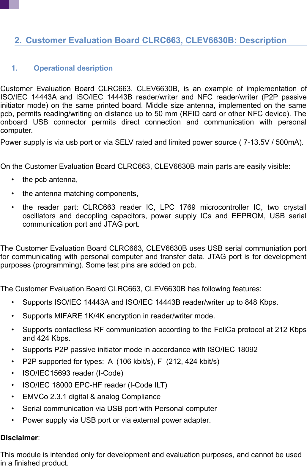 2. Customer Evaluation Board CLRC663, CLEV6630B: Description1. Operational desription Customer Evaluation Board CLRC663, CLEV6630B, is an example of implementation ofISO/IEC 14443A and ISO/IEC 14443B reader/writer and NFC reader/writer (P2P passiveinitiator mode) on the same printed board. Middle size antenna, implemented on the samepcb, permits reading/writing on distance up to 50 mm (RFID card or other NFC device). Theonboard USB connector permits direct connection and communication with personalcomputer. Power supply is via usb port or via SELV rated and limited power source ( 7-13.5V / 500mA). On the Customer Evaluation Board CLRC663, CLEV6630B main parts are easily visible:•the pcb antenna,•the antenna matching components,•the reader part: CLRC663 reader IC, LPC 1769 microcontroller IC, two crystalloscillators and decopling capacitors, power supply ICs and EEPROM, USB serialcommunication port and JTAG port.The Customer Evaluation Board CLRC663, CLEV6630B uses USB serial communiation portfor communicating with personal computer and transfer data. JTAG port is for developmentpurposes (programming). Some test pins are added on pcb. The Customer Evaluation Board CLRC663, CLEV6630B has following features:•Supports ISO/IEC 14443A and ISO/IEC 14443B reader/writer up to 848 Kbps.•Supports MIFARE 1K/4K encryption in reader/writer mode.•Supports contactless RF communication according to the FeliCa protocol at 212 Kbpsand 424 Kbps. •Supports P2P passive initiator mode in accordance with ISO/IEC 18092•P2P supported for types: A (106 kbit/s), F (212, 424 kbit/s)•ISO/IEC15693 reader (I-Code)•ISO/IEC 18000 EPC-HF reader (I-Code ILT)•EMVCo 2.3.1 digital & analog Compliance•Serial communication via USB port with Personal computer•Power supply via USB port or via external power adapter.Disclaimer : This module is intended only for development and evaluation purposes, and cannot be used in a finished product.