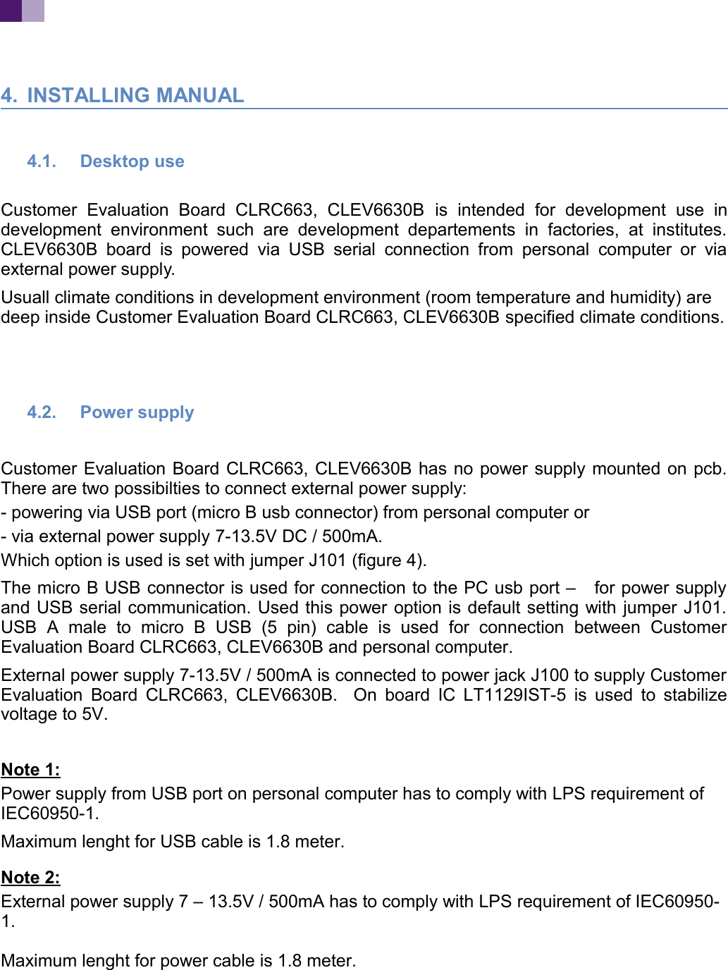 4. INSTALLING MANUAL4.1. Desktop use Customer Evaluation Board CLRC663, CLEV6630B is intended for development use indevelopment environment such are development departements in factories, at institutes.CLEV6630B board is powered via USB serial connection from personal computer or viaexternal power supply.Usuall climate conditions in development environment (room temperature and humidity) are deep inside Customer Evaluation Board CLRC663, CLEV6630B specified climate conditions.4.2. Power supplyCustomer Evaluation Board CLRC663, CLEV6630B has no power supply mounted on pcb.There are two possibilties to connect external power supply:- powering via USB port (micro B usb connector) from personal computer or- via external power supply 7-13.5V DC / 500mA.Which option is used is set with jumper J101 (figure 4).The micro B USB connector is used for connection to the PC usb port – for power supplyand USB serial communication. Used this power option is default setting with jumper J101.USB A male to micro B USB (5 pin) cable is used for connection between CustomerEvaluation Board CLRC663, CLEV6630B and personal computer.External power supply 7-13.5V / 500mA is connected to power jack J100 to supply CustomerEvaluation Board CLRC663, CLEV6630B. On board IC LT1129IST-5 is used to stabilizevoltage to 5V.Note 1:Power supply from USB port on personal computer has to comply with LPS requirement of IEC60950-1.Maximum lenght for USB cable is 1.8 meter.Note 2:External power supply 7 – 13.5V / 500mA has to comply with LPS requirement of IEC60950-1.Maximum lenght for power cable is 1.8 meter.