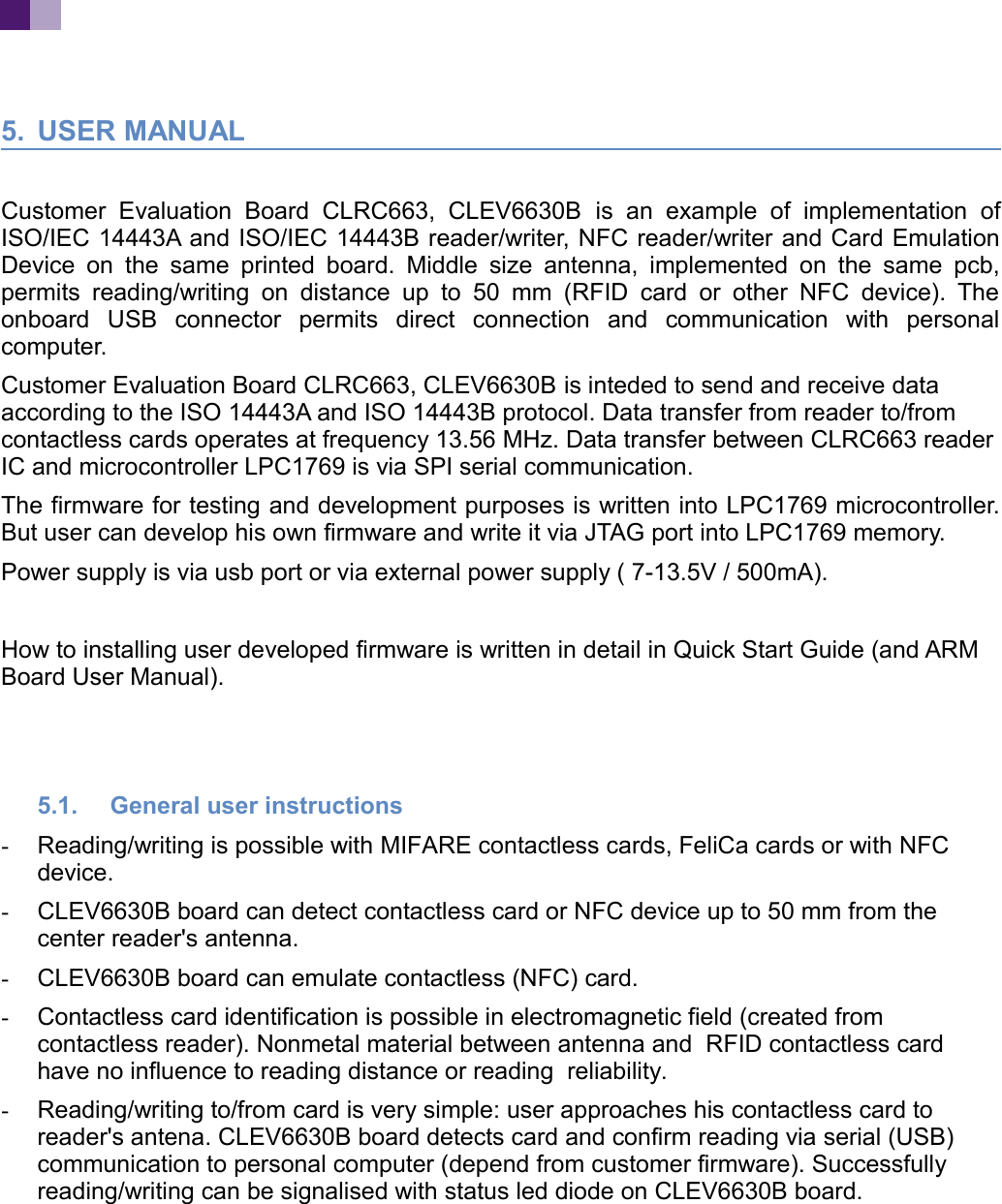 5. USER MANUALCustomer Evaluation Board CLRC663, CLEV6630B is an example of implementation ofISO/IEC 14443A and ISO/IEC 14443B reader/writer, NFC reader/writer and Card EmulationDevice on the same printed board. Middle size antenna, implemented on the same pcb,permits reading/writing on distance up to 50 mm (RFID card or other NFC device). Theonboard USB connector permits direct connection and communication with personalcomputer. Customer Evaluation Board CLRC663, CLEV6630B is inteded to send and receive data according to the ISO 14443A and ISO 14443B protocol. Data transfer from reader to/from contactless cards operates at frequency 13.56 MHz. Data transfer between CLRC663 readerIC and microcontroller LPC1769 is via SPI serial communication. The firmware for testing and development purposes is written into LPC1769 microcontroller.But user can develop his own firmware and write it via JTAG port into LPC1769 memory. Power supply is via usb port or via external power supply ( 7-13.5V / 500mA). How to installing user developed firmware is written in detail in Quick Start Guide (and ARM Board User Manual).5.1. General user instructions-Reading/writing is possible with MIFARE contactless cards, FeliCa cards or with NFC device.-CLEV6630B board can detect contactless card or NFC device up to 50 mm from the center reader's antenna.-CLEV6630B board can emulate contactless (NFC) card.-Contactless card identification is possible in electromagnetic field (created from contactless reader). Nonmetal material between antenna and RFID contactless card have no influence to reading distance or reading reliability.-Reading/writing to/from card is very simple: user approaches his contactless card to reader's antena. CLEV6630B board detects card and confirm reading via serial (USB) communication to personal computer (depend from customer firmware). Successfully reading/writing can be signalised with status led diode on CLEV6630B board.