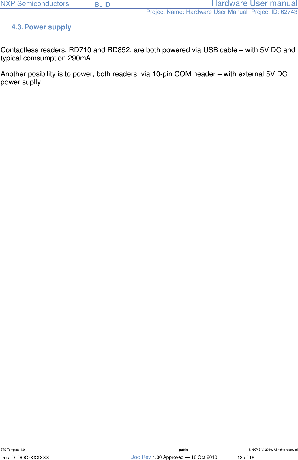   NXP Semiconductors   BL ID Hardware User manualProject Name: Hardware User Manual  Project ID: 62743   STS Template 1.0  public © NXP B.V. 2010. All rights reserved Doc ID: DOC-XXXXXX  Doc Rev 1.00 Approved — 18 Oct 2010  12 of 19 4.3. Power supply   Contactless readers, RD710 and RD852, are both powered via USB cable – with 5V DC and typical comsumption 290mA.   Another posibility is to power, both readers, via 10-pin COM header – with external 5V DC power suplly.     
