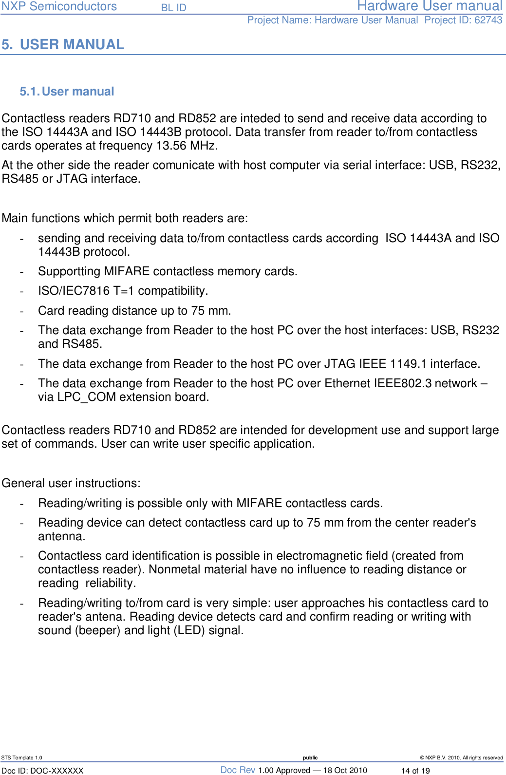   NXP Semiconductors   BL ID Hardware User manualProject Name: Hardware User Manual  Project ID: 62743   STS Template 1.0  public © NXP B.V. 2010. All rights reserved Doc ID: DOC-XXXXXX  Doc Rev 1.00 Approved — 18 Oct 2010  14 of 19 5. USER MANUAL  5.1. User manual  Contactless readers RD710 and RD852 are inteded to send and receive data according to the ISO 14443A and ISO 14443B protocol. Data transfer from reader to/from contactless cards operates at frequency 13.56 MHz.  At the other side the reader comunicate with host computer via serial interface: USB, RS232, RS485 or JTAG interface.   Main functions which permit both readers are: -  sending and receiving data to/from contactless cards according  ISO 14443A and ISO 14443B protocol. -  Supportting MIFARE contactless memory cards. -  ISO/IEC7816 T=1 compatibility. -  Card reading distance up to 75 mm. -  The data exchange from Reader to the host PC over the host interfaces: USB, RS232 and RS485. -  The data exchange from Reader to the host PC over JTAG IEEE 1149.1 interface. -  The data exchange from Reader to the host PC over Ethernet IEEE802.3 network – via LPC_COM extension board.  Contactless readers RD710 and RD852 are intended for development use and support large set of commands. User can write user specific application.  General user instructions: -  Reading/writing is possible only with MIFARE contactless cards. -  Reading device can detect contactless card up to 75 mm from the center reader&apos;s antenna. -  Contactless card identification is possible in electromagnetic field (created from contactless reader). Nonmetal material have no influence to reading distance or reading  reliability. -  Reading/writing to/from card is very simple: user approaches his contactless card to reader&apos;s antena. Reading device detects card and confirm reading or writing with sound (beeper) and light (LED) signal.      