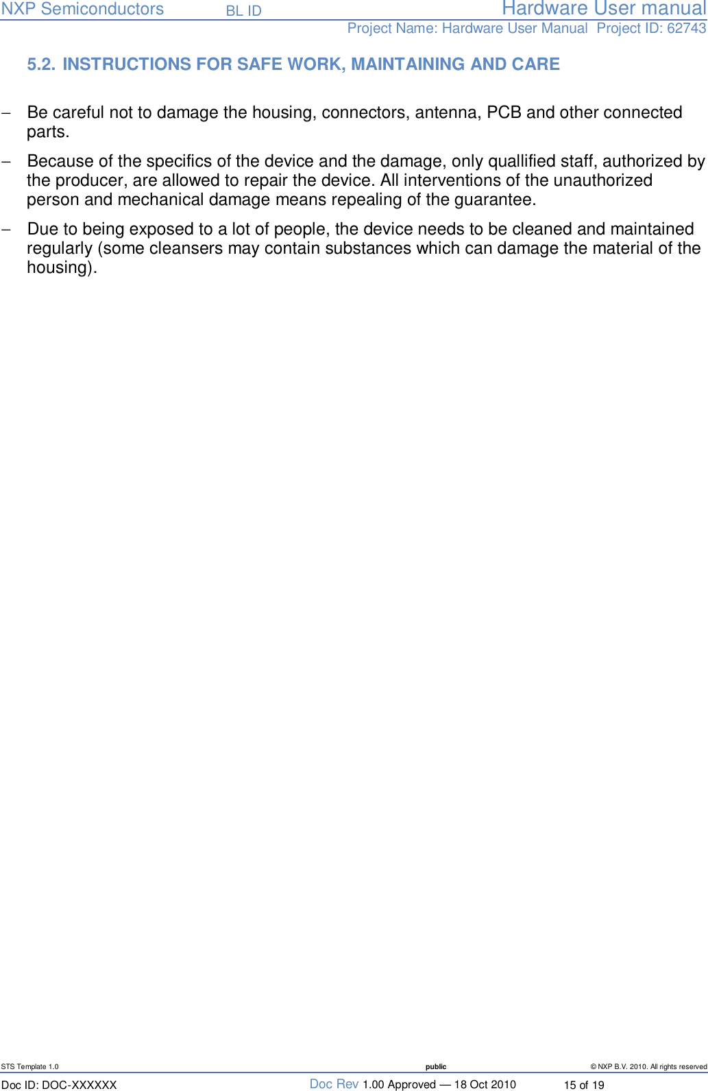   NXP Semiconductors   BL ID Hardware User manualProject Name: Hardware User Manual  Project ID: 62743   STS Template 1.0  public © NXP B.V. 2010. All rights reserved Doc ID: DOC-XXXXXX  Doc Rev 1.00 Approved — 18 Oct 2010  15 of 19 5.2.  INSTRUCTIONS FOR SAFE WORK, MAINTAINING AND CARE   −  Be careful not to damage the housing, connectors, antenna, PCB and other connected parts. −  Because of the specifics of the device and the damage, only quallified staff, authorized by the producer, are allowed to repair the device. All interventions of the unauthorized person and mechanical damage means repealing of the guarantee. −  Due to being exposed to a lot of people, the device needs to be cleaned and maintained regularly (some cleansers may contain substances which can damage the material of the housing).  