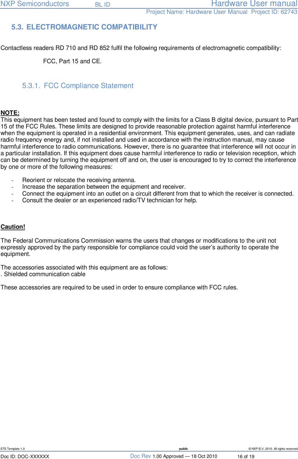   NXP Semiconductors   BL ID Hardware User manualProject Name: Hardware User Manual  Project ID: 62743   STS Template 1.0  public © NXP B.V. 2010. All rights reserved Doc ID: DOC-XXXXXX  Doc Rev 1.00 Approved — 18 Oct 2010  16 of 19 5.3.  ELECTROMAGNETIC COMPATIBILITY   Contactless readers RD 710 and RD 852 fulfil the following requirements of electromagnetic compatibility:  FCC, Part 15 and CE.   5.3.1. FCC Compliance Statement      NOTE:  This equipment has been tested and found to comply with the limits for a Class B digital device, pursuant to Part 15 of the FCC Rules. These limits are designed to provide reasonable protection against harmful interference when the equipment is operated in a residential environment. This equipment generates, uses, and can radiate radio frequency energy and, if not installed and used in accordance with the instruction manual, may cause harmful interference to radio communications. However, there is no guarantee that interference will not occur in a particular installation. If this equipment does cause harmful interference to radio or television reception, which can be determined by turning the equipment off and on, the user is encouraged to try to correct the interference by one or more of the following measures:  -  Reorient or relocate the receiving antenna. -  Increase the separation between the equipment and receiver. -  Connect the equipment into an outlet on a circuit different from that to which the receiver is connected. -  Consult the dealer or an experienced radio/TV technician for help.    Caution!   The Federal Communications Commission warns the users that changes or modifications to the unit not expressly approved by the party responsible for compliance could void the user’s authority to operate the equipment.  The accessories associated with this equipment are as follows: . Shielded communication cable  These accessories are required to be used in order to ensure compliance with FCC rules.             