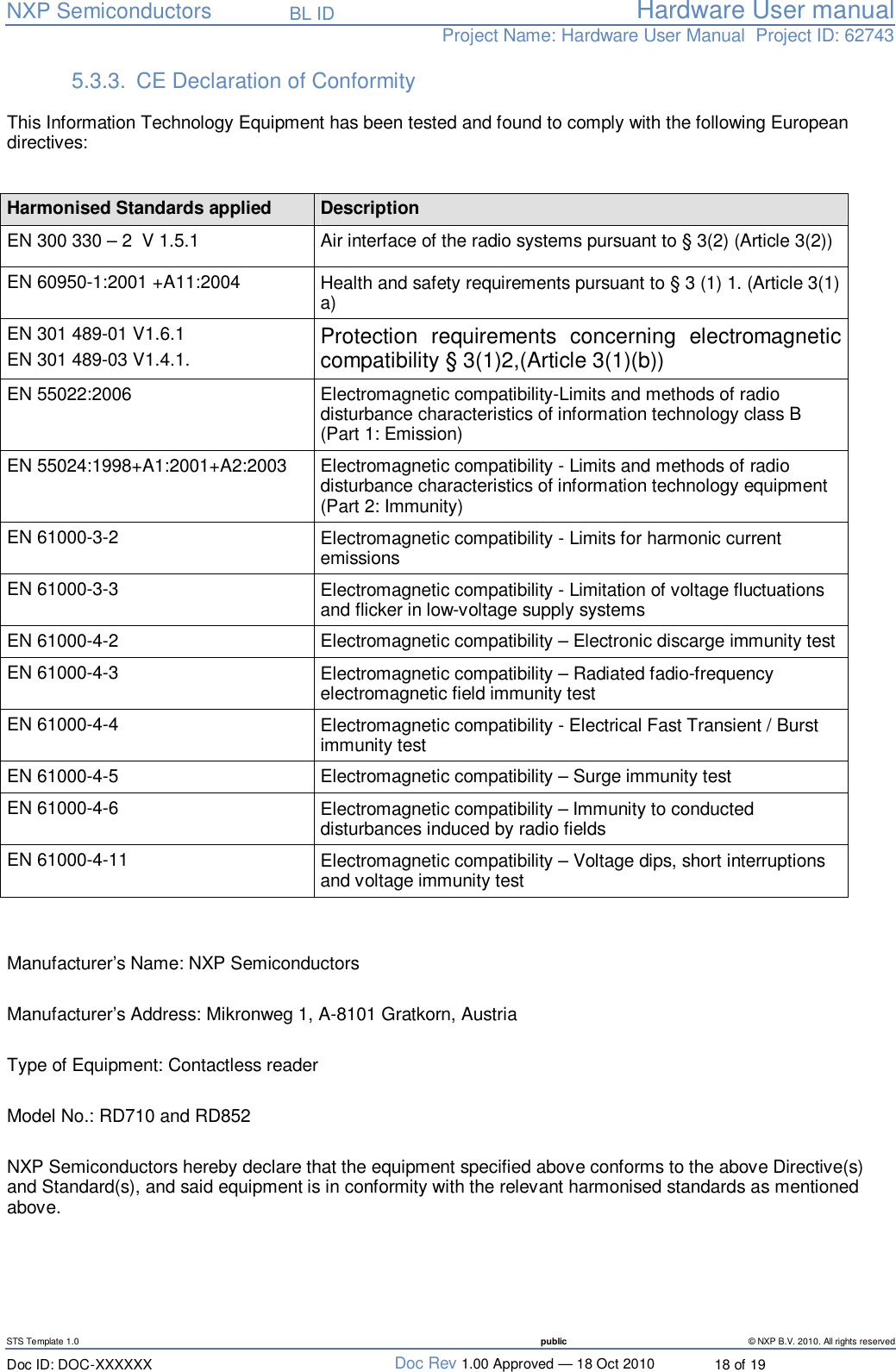   NXP Semiconductors   BL ID Hardware User manualProject Name: Hardware User Manual  Project ID: 62743   STS Template 1.0  public © NXP B.V. 2010. All rights reserved Doc ID: DOC-XXXXXX  Doc Rev 1.00 Approved — 18 Oct 2010  18 of 19 5.3.3. CE Declaration of Conformity    This Information Technology Equipment has been tested and found to comply with the following European directives:   Harmonised Standards applied    Description EN 300 330 – 2  V 1.5.1  Air interface of the radio systems pursuant to § 3(2) (Article 3(2)) EN 60950-1:2001 +A11:2004   Health and safety requirements pursuant to § 3 (1) 1. (Article 3(1) a) EN 301 489-01 V1.6.1 EN 301 489-03 V1.4.1.  Protection requirements concerning electromagnetic compatibility § 3(1)2,(Article 3(1)(b)) EN 55022:2006  Electromagnetic compatibility-Limits and methods of radio disturbance characteristics of information technology class B (Part 1: Emission) EN 55024:1998+A1:2001+A2:2003  Electromagnetic compatibility - Limits and methods of radio disturbance characteristics of information technology equipment (Part 2: Immunity) EN 61000-3-2  Electromagnetic compatibility - Limits for harmonic current emissions EN 61000-3-3  Electromagnetic compatibility - Limitation of voltage fluctuations and flicker in low-voltage supply systems EN 61000-4-2  Electromagnetic compatibility – Electronic discarge immunity test EN 61000-4-3  Electromagnetic compatibility – Radiated fadio-frequency electromagnetic field immunity test EN 61000-4-4  Electromagnetic compatibility - Electrical Fast Transient / Burst immunity test EN 61000-4-5  Electromagnetic compatibility – Surge immunity test EN 61000-4-6  Electromagnetic compatibility – Immunity to conducted disturbances induced by radio fields EN 61000-4-11  Electromagnetic compatibility – Voltage dips, short interruptions and voltage immunity test   Manufacturer’s Name: NXP Semiconductors  Manufacturer’s Address: Mikronweg 1, A-8101 Gratkorn, Austria  Type of Equipment: Contactless reader  Model No.: RD710 and RD852  NXP Semiconductors hereby declare that the equipment specified above conforms to the above Directive(s) and Standard(s), and said equipment is in conformity with the relevant harmonised standards as mentioned above.   