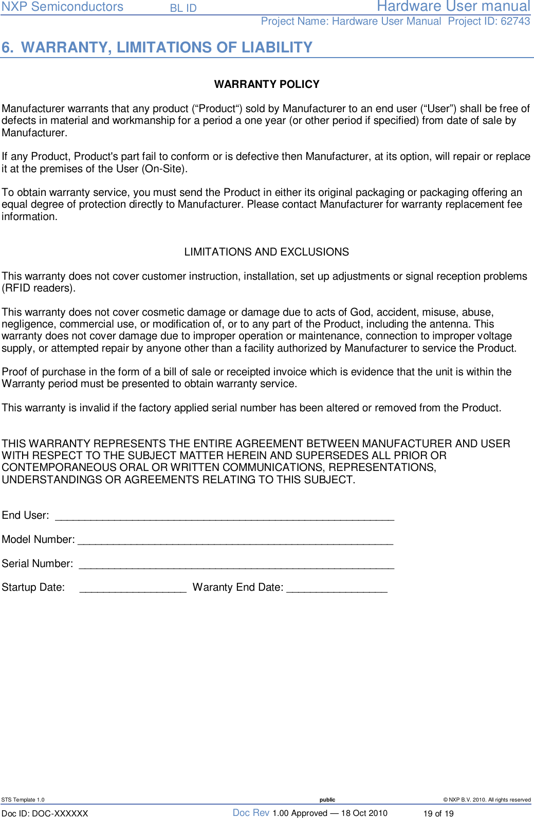   NXP Semiconductors   BL ID Hardware User manualProject Name: Hardware User Manual  Project ID: 62743   STS Template 1.0  public © NXP B.V. 2010. All rights reserved Doc ID: DOC-XXXXXX  Doc Rev 1.00 Approved — 18 Oct 2010  19 of 19 6. WARRANTY, LIMITATIONS OF LIABILITY  WARRANTY POLICY   Manufacturer warrants that any product (“Product“) sold by Manufacturer to an end user (“User”) shall be free of defects in material and workmanship for a period a one year (or other period if specified) from date of sale by Manufacturer.  If any Product, Product&apos;s part fail to conform or is defective then Manufacturer, at its option, will repair or replace it at the premises of the User (On-Site).   To obtain warranty service, you must send the Product in either its original packaging or packaging offering an equal degree of protection directly to Manufacturer. Please contact Manufacturer for warranty replacement fee information.   LIMITATIONS AND EXCLUSIONS   This warranty does not cover customer instruction, installation, set up adjustments or signal reception problems (RFID readers).  This warranty does not cover cosmetic damage or damage due to acts of God, accident, misuse, abuse, negligence, commercial use, or modification of, or to any part of the Product, including the antenna. This warranty does not cover damage due to improper operation or maintenance, connection to improper voltage supply, or attempted repair by anyone other than a facility authorized by Manufacturer to service the Product.   Proof of purchase in the form of a bill of sale or receipted invoice which is evidence that the unit is within the Warranty period must be presented to obtain warranty service.  This warranty is invalid if the factory applied serial number has been altered or removed from the Product.     THIS WARRANTY REPRESENTS THE ENTIRE AGREEMENT BETWEEN MANUFACTURER AND USER WITH RESPECT TO THE SUBJECT MATTER HEREIN AND SUPERSEDES ALL PRIOR OR CONTEMPORANEOUS ORAL OR WRITTEN COMMUNICATIONS, REPRESENTATIONS, UNDERSTANDINGS OR AGREEMENTS RELATING TO THIS SUBJECT.   End User:  _________________________________________________________  Model Number: _____________________________________________________  Serial Number:  _____________________________________________________  Startup Date:     __________________   Waranty End Date: _________________      