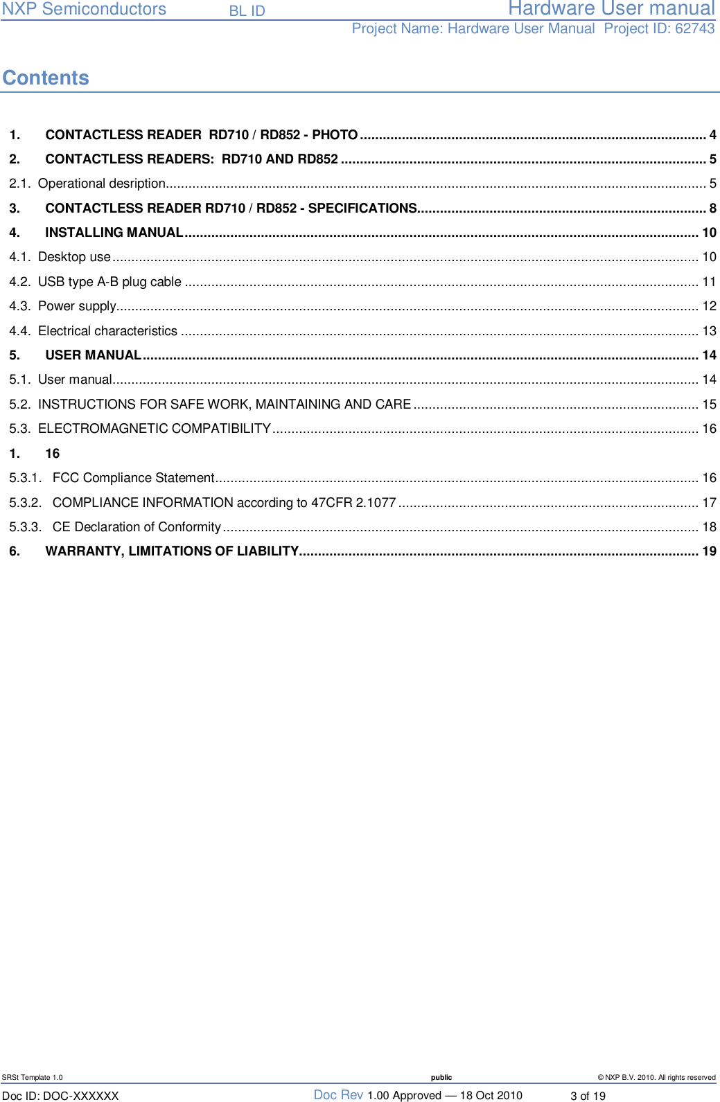   NXP Semiconductors   BL ID Hardware User manualProject Name: Hardware User Manual  Project ID: 62743   SRSt Template 1.0  public © NXP B.V. 2010. All rights reserved Doc ID: DOC-XXXXXX  Doc Rev 1.00 Approved — 18 Oct 2010  3 of 19 Contents 1. CONTACTLESS READER  RD710 / RD852 - PHOTO...........................................................................................4 2. CONTACTLESS READERS:  RD710 AND RD852................................................................................................5 2.1. Operational desription..............................................................................................................................................5 3. CONTACTLESS READER RD710 / RD852 - SPECIFICATIONS............................................................................8 4. INSTALLING MANUAL.......................................................................................................................................10 4.1. Desktop use..........................................................................................................................................................10 4.2. USB type A-B plug cable.......................................................................................................................................11 4.3. Power supply.........................................................................................................................................................12 4.4. Electrical characteristics........................................................................................................................................13 5. USER MANUAL..................................................................................................................................................14 5.1. User manual..........................................................................................................................................................14 5.2. INSTRUCTIONS FOR SAFE WORK, MAINTAINING AND CARE...........................................................................15 5.3. ELECTROMAGNETIC COMPATIBILITY................................................................................................................16 1. 16 5.3.1. FCC Compliance Statement...............................................................................................................................16 5.3.2. COMPLIANCE INFORMATION according to 47CFR 2.1077...............................................................................17 5.3.3. CE Declaration of Conformity.............................................................................................................................18 6. WARRANTY, LIMITATIONS OF LIABILITY.........................................................................................................19  