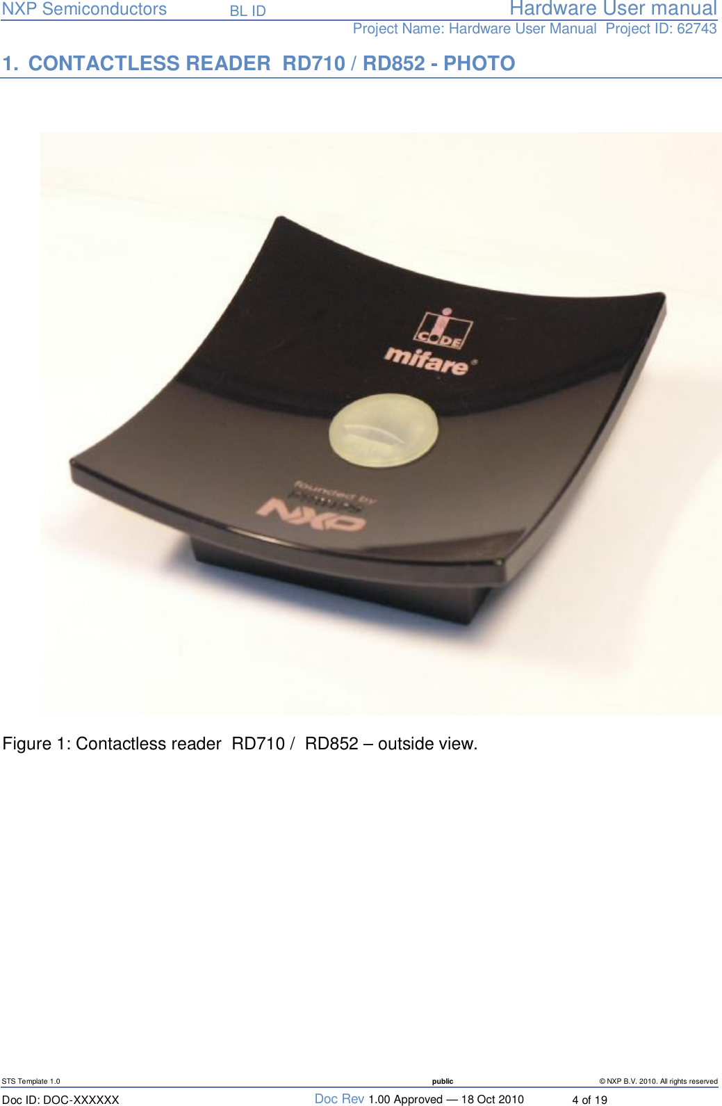   NXP Semiconductors   BL ID Hardware User manualProject Name: Hardware User Manual  Project ID: 62743   STS Template 1.0  public © NXP B.V. 2010. All rights reserved Doc ID: DOC-XXXXXX  Doc Rev 1.00 Approved — 18 Oct 2010  4 of 19 1. CONTACTLESS READER  RD710 / RD852 - PHOTO    Figure 1: Contactless reader  RD710 /  RD852 – outside view.   