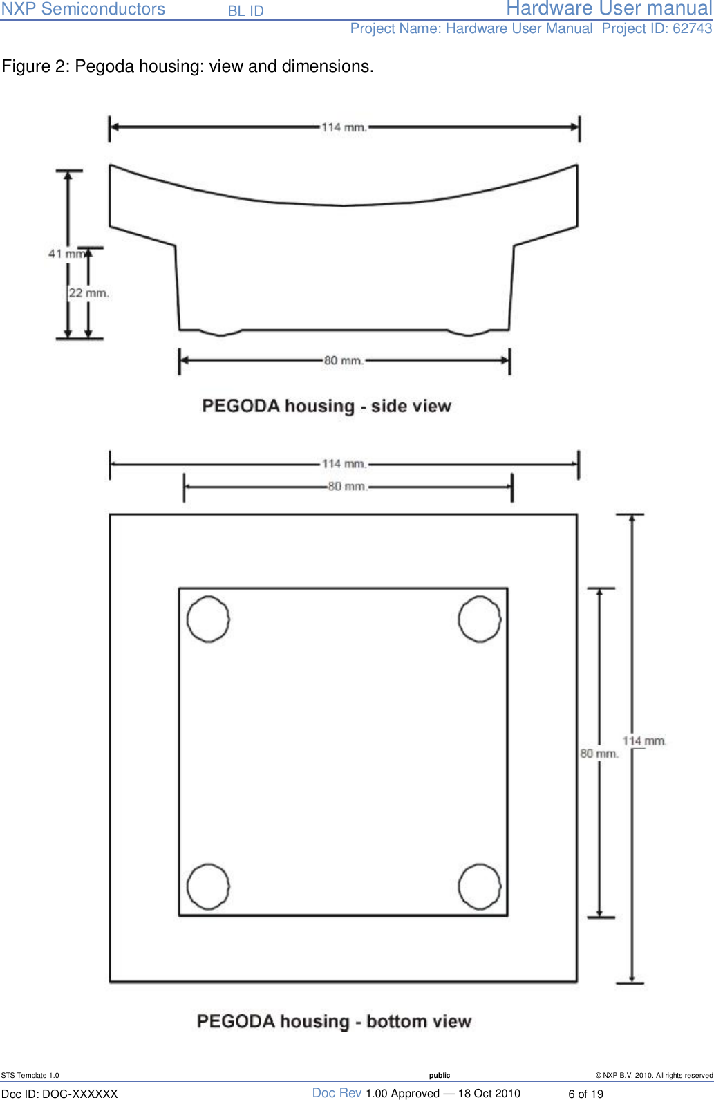   NXP Semiconductors   BL ID Hardware User manualProject Name: Hardware User Manual  Project ID: 62743   STS Template 1.0  public © NXP B.V. 2010. All rights reserved Doc ID: DOC-XXXXXX  Doc Rev 1.00 Approved — 18 Oct 2010  6 of 19 Figure 2: Pegoda housing: view and dimensions.     