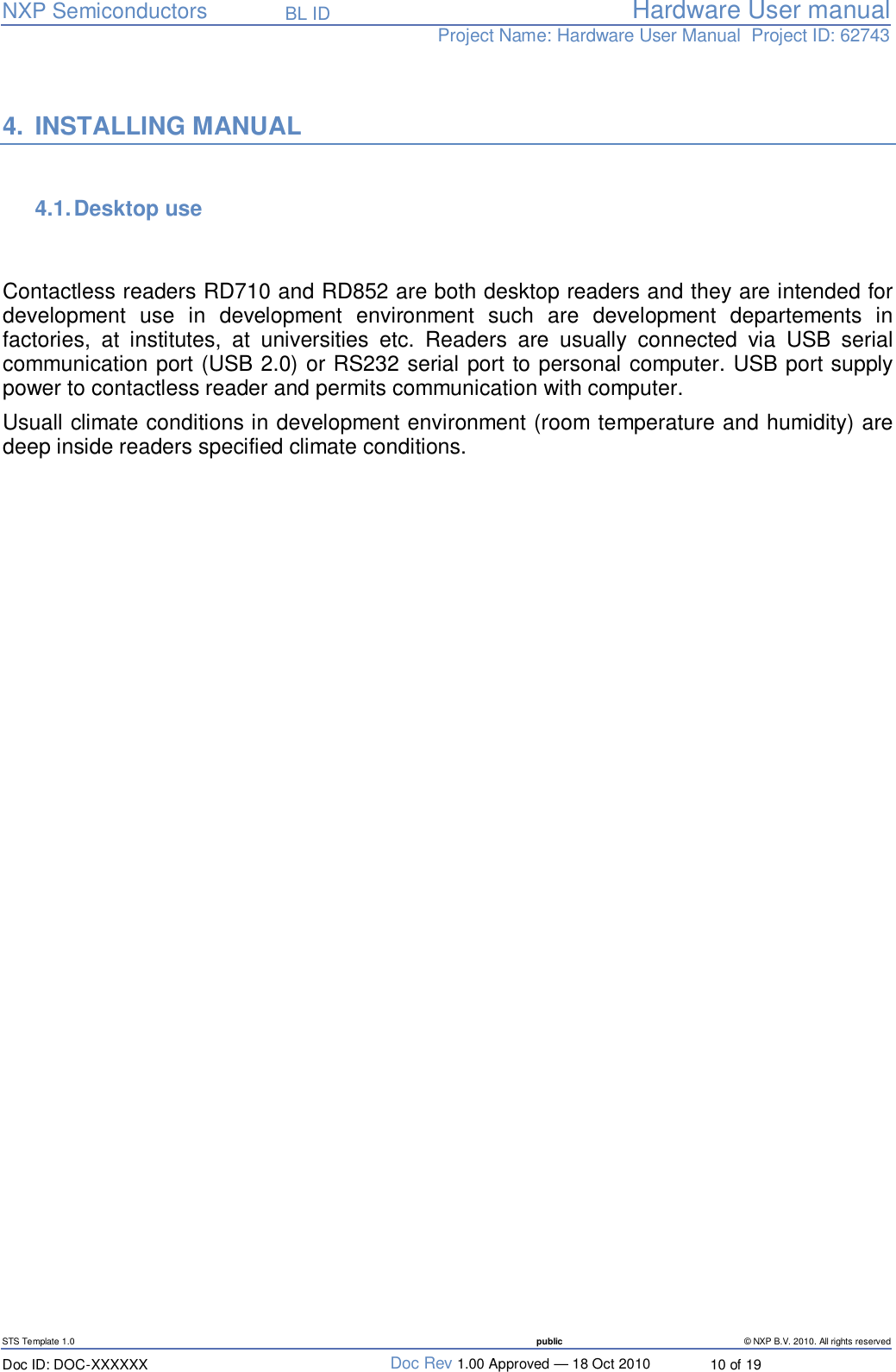   NXP Semiconductors   BL ID Hardware User manualProject Name: Hardware User Manual  Project ID: 62743   STS Template 1.0  public © NXP B.V. 2010. All rights reserved Doc ID: DOC-XXXXXX  Doc Rev 1.00 Approved — 18 Oct 2010  10 of 19  4. INSTALLING MANUAL  4.1. Desktop use    Contactless readers RD710 and RD852 are both desktop readers and they are intended for development use in development environment such are development departements in factories, at institutes, at universities etc. Readers are usually connected via USB serial communication port (USB 2.0) or RS232 serial port to personal computer. USB port supply power to contactless reader and permits communication with computer.  Usuall climate conditions in development environment (room temperature and humidity) are deep inside readers specified climate conditions.    