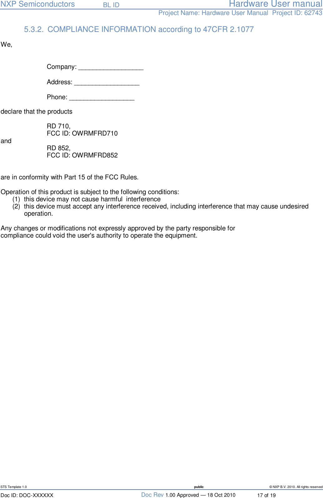   NXP Semiconductors   BL ID Hardware User manualProject Name: Hardware User Manual  Project ID: 62743   STS Template 1.0  public © NXP B.V. 2010. All rights reserved Doc ID: DOC-XXXXXX  Doc Rev 1.00 Approved — 18 Oct 2010  17 of 19 5.3.2. COMPLIANCE INFORMATION according to 47CFR 2.1077   We,  Company:  __________________ Address: __________________  Phone: __________________   declare that the products  RD 710,   FCC ID: OWRMFRD710 and   RD 852,   FCC ID: OWRMFRD852   are in conformity with Part 15 of the FCC Rules.  Operation of this product is subject to the following conditions:  (1) this device may not cause harmful  interference (2) this device must accept any interference received, including interference that may cause undesired operation.  Any changes or modifications not expressly approved by the party responsible for compliance could void the user&apos;s authority to operate the equipment. 