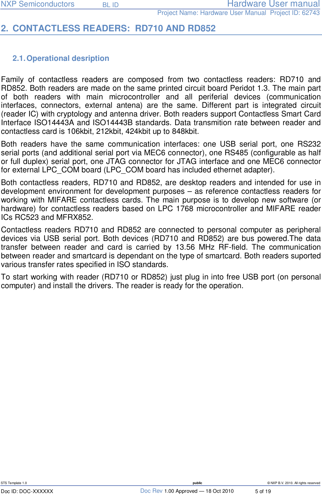   NXP Semiconductors   BL ID Hardware User manualProject Name: Hardware User Manual  Project ID: 62743   STS Template 1.0  public © NXP B.V. 2010. All rights reserved Doc ID: DOC-XXXXXX  Doc Rev 1.00 Approved — 18 Oct 2010  5 of 19 2. CONTACTLESS READERS:  RD710 AND RD852  2.1. Operational desription   Family of contactless readers are composed from two contactless readers: RD710 and RD852. Both readers are made on the same printed circuit board Peridot 1.3. The main part of both readers with main microcontroller and all periferial devices (communication interfaces, connectors, external antena) are the same. Different part is integrated circuit (reader IC) with cryptology and antenna driver. Both readers support Contactless Smart Card Interface ISO14443A and ISO14443B standards. Data transmition rate between reader and contactless card is 106kbit, 212kbit, 424kbit up to 848kbit. Both readers have the same communication interfaces: one USB serial port, one RS232 serial ports (and additional serial port via MEC6 connector), one RS485 (configurable as half or full duplex) serial port, one JTAG connector for JTAG interface and one MEC6 connector for external LPC_COM board (LPC_COM board has included ethernet adapter). Both contactless readers, RD710 and RD852, are desktop readers and intended for use in development environment for development purposes – as reference contactless readers for working with MIFARE contactless cards. The main purpose is to develop new software (or hardware) for contactless readers based on LPC 1768 microcontroller and MIFARE reader ICs RC523 and MFRX852. Contactless readers RD710 and RD852 are connected to personal computer as peripheral devices via USB serial port. Both devices (RD710 and RD852) are bus powered.The data transfer between reader and card is carried by 13.56 MHz RF-field. The communication between reader and smartcard is dependant on the type of smartcard. Both readers suported various transfer rates specified in ISO standards. To start working with reader (RD710 or RD852) just plug in into free USB port (on personal computer) and install the drivers. The reader is ready for the operation.          