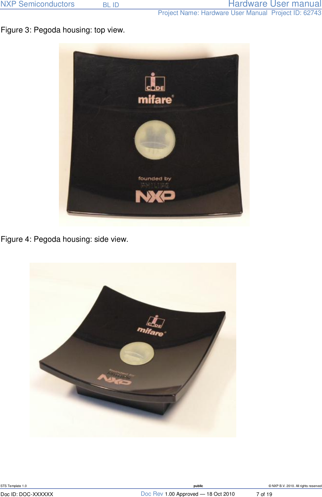   NXP Semiconductors   BL ID Hardware User manualProject Name: Hardware User Manual  Project ID: 62743   STS Template 1.0  public © NXP B.V. 2010. All rights reserved Doc ID: DOC-XXXXXX  Doc Rev 1.00 Approved — 18 Oct 2010  7 of 19 Figure 3: Pegoda housing: top view.   Figure 4: Pegoda housing: side view.    