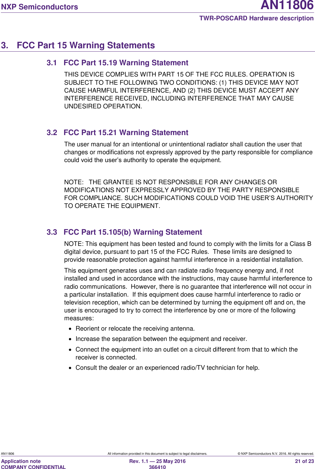   NXP Semiconductors AN11806  TWR-POSCARD Hardware description AN11806 All information provided in this document is subject to legal disclaimers. © NXP Semiconductors N.V. 2016. All rights reserved. Application note                                                                   COMPANY CONFIDENTIAL Rev. 1.1 — 25 May 2016                                                                                                366410 21 of 23 3.  FCC Part 15 Warning Statements 3.1  FCC Part 15.19 Warning Statement THIS DEVICE COMPLIES WITH PART 15 OF THE FCC RULES. OPERATION IS SUBJECT TO THE FOLLOWING TWO CONDITIONS: (1) THIS DEVICE MAY NOT CAUSE HARMFUL INTERFERENCE, AND (2) THIS DEVICE MUST ACCEPT ANY INTERFERENCE RECEIVED, INCLUDING INTERFERENCE THAT MAY CAUSE UNDESIRED OPERATION.  3.2  FCC Part 15.21 Warning Statement The user manual for an intentional or unintentional radiator shall caution the user that changes or modifications not expressly approved by the party responsible for compliance could void the user’s authority to operate the equipment.  NOTE:   THE GRANTEE IS NOT RESPONSIBLE FOR ANY CHANGES OR MODIFICATIONS NOT EXPRESSLY APPROVED BY THE PARTY RESPONSIBLE FOR COMPLIANCE. SUCH MODIFICATIONS COULD VOID THE USER’S AUTHORITY TO OPERATE THE EQUIPMENT.  3.3  FCC Part 15.105(b) Warning Statement NOTE: This equipment has been tested and found to comply with the limits for a Class B digital device, pursuant to part 15 of the FCC Rules.  These limits are designed to provide reasonable protection against harmful interference in a residential installation. This equipment generates uses and can radiate radio frequency energy and, if not installed and used in accordance with the instructions, may cause harmful interference to radio communications.  However, there is no guarantee that interference will not occur in a particular installation.  If this equipment does cause harmful interference to radio or television reception, which can be determined by turning the equipment off and on, the user is encouraged to try to correct the interference by one or more of the following measures:   Reorient or relocate the receiving antenna.   Increase the separation between the equipment and receiver.   Connect the equipment into an outlet on a circuit different from that to which the receiver is connected.   Consult the dealer or an experienced radio/TV technician for help.    