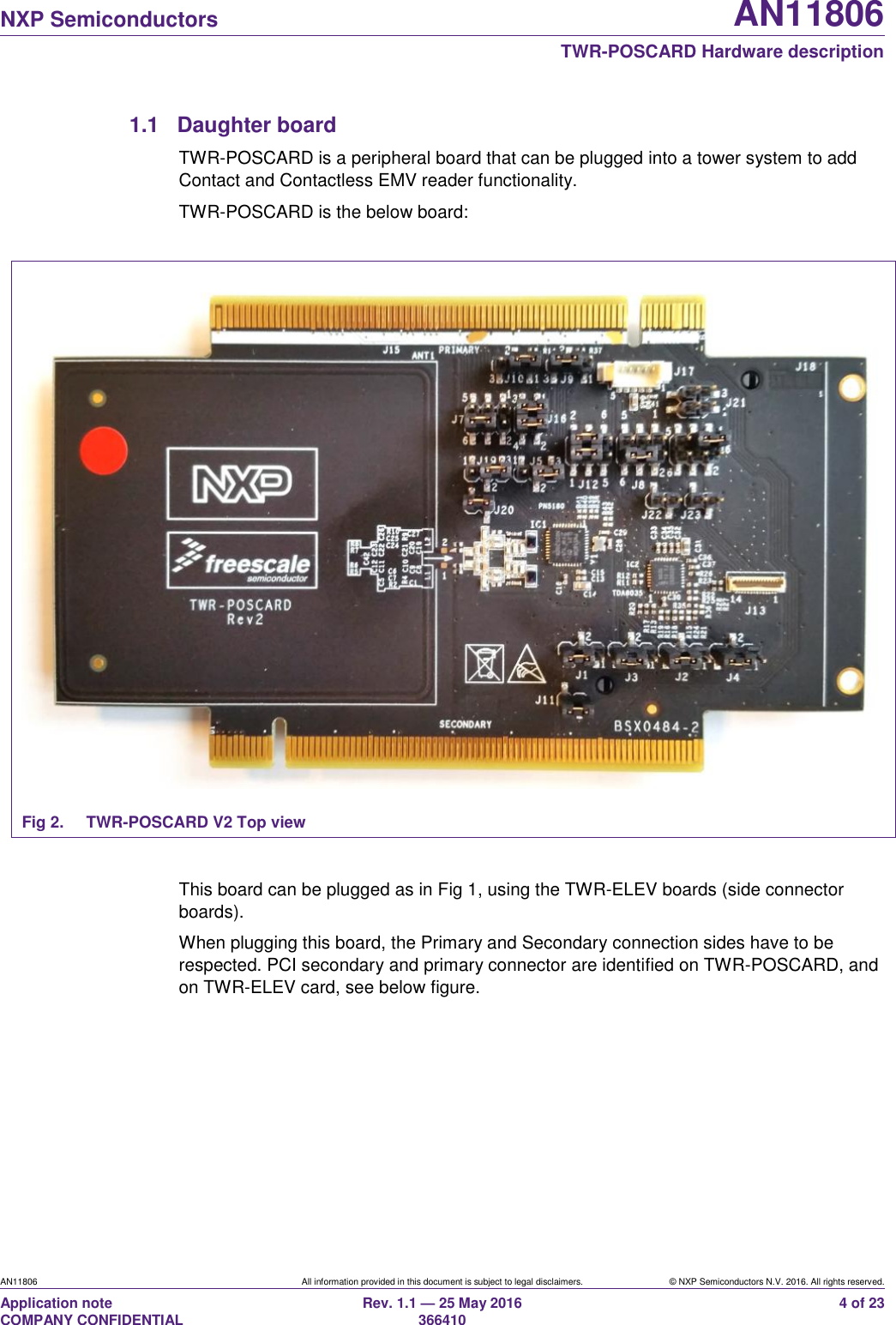  NXP Semiconductors AN11806  TWR-POSCARD Hardware description AN11806 All information provided in this document is subject to legal disclaimers. © NXP Semiconductors N.V. 2016. All rights reserved. Application note                                                                   COMPANY CONFIDENTIAL Rev. 1.1 — 25 May 2016                                                                                                366410 4 of 23 1.1  Daughter board TWR-POSCARD is a peripheral board that can be plugged into a tower system to add Contact and Contactless EMV reader functionality. TWR-POSCARD is the below board:   Fig 2.  TWR-POSCARD V2 Top view  This board can be plugged as in Fig 1, using the TWR-ELEV boards (side connector boards). When plugging this board, the Primary and Secondary connection sides have to be respected. PCI secondary and primary connector are identified on TWR-POSCARD, and on TWR-ELEV card, see below figure.  