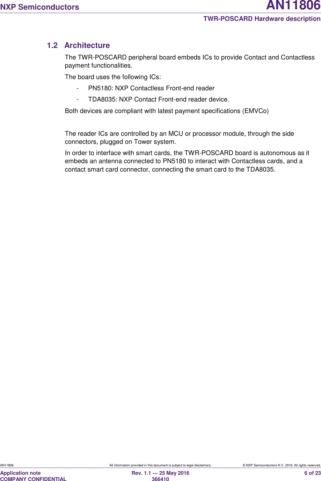   NXP Semiconductors AN11806  TWR-POSCARD Hardware description AN11806 All information provided in this document is subject to legal disclaimers. © NXP Semiconductors N.V. 2016. All rights reserved. Application note                                                                   COMPANY CONFIDENTIAL Rev. 1.1 — 25 May 2016                                                                                                366410 6 of 23 1.2  Architecture The TWR-POSCARD peripheral board embeds ICs to provide Contact and Contactless payment functionalities. The board uses the following ICs: -  PN5180: NXP Contactless Front-end reader -  TDA8035: NXP Contact Front-end reader device. Both devices are compliant with latest payment specifications (EMVCo)  The reader ICs are controlled by an MCU or processor module, through the side connectors, plugged on Tower system. In order to interface with smart cards, the TWR-POSCARD board is autonomous as it embeds an antenna connected to PN5180 to interact with Contactless cards, and a contact smart card connector, connecting the smart card to the TDA8035. 