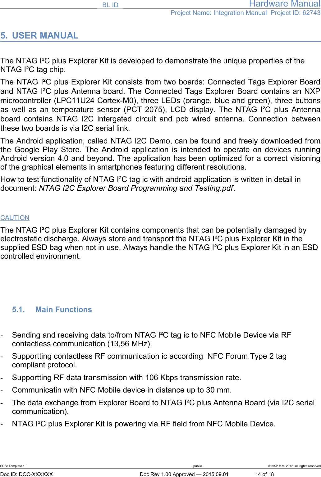 BL ID Hardware ManualProject Name: Integration Manual  Project ID: 627435. USER MANUALThe NTAG I&sup2;C plus Explorer Kit is developed to demonstrate the unique properties of the NTAG I&sup2;C tag chip.The NTAG I&sup2;C plus Explorer Kit consists from two boards: Connected Tags Explorer Boardand NTAG I&sup2;C plus Antenna board. The Connected Tags Explorer Board contains an NXPmicrocontroller (LPC11U24 Cortex-M0), three LEDs (orange, blue and green), three buttonsas well as an temperature sensor (PCT 2075), LCD display. The NTAG I&sup2;C plus Antennaboard contains NTAG  I2C intergated circuit and pcb  wired antenna. Connection betweenthese two boards is via I2C serial link.The Android application, called NTAG I2C Demo, can be found and freely downloaded fromthe Google Play Store. The Android application is intended to operate on devices runningAndroid version 4.0 and beyond. The application has been optimized for a correct visioningof the graphical elements in smartphones featuring different resolutions.How to test functionality of NTAG I&sup2;C tag ic with android application is written in detail in document: NTAG I2C Explorer Board Programming and Testing.pdf.CAUTIONThe NTAG I&sup2;C plus Explorer Kit contains components that can be potentially damaged by electrostatic discharge. Always store and transport the NTAG I&sup2;C plus Explorer Kit in the supplied ESD bag when not in use. Always handle the NTAG I&sup2;C plus Explorer Kit in an ESD controlled environment. 5.1. Main Functions-Sending and receiving data to/from NTAG I&sup2;C tag ic to NFC Mobile Device via RF contactless communication (13,56 MHz).-Supportting contactless RF communication ic according  NFC Forum Type 2 tag compliant protocol.-Supportting RF data transmission with 106 Kbps transmission rate.-Communicatin with NFC Mobile device in distance up to 30 mm.-The data exchange from Explorer Board to NTAG I&sup2;C plus Antenna Board (via I2C serial communication).-NTAG I&sup2;C plus Explorer Kit is powering via RF field from NFC Mobile Device.SRSt Template 1.0 public &copy; NXP B.V. 2015. All rights reservedDoc ID: DOC-XXXXXX Doc Rev 1.00 Approved &mdash; 2015.09.01 14 of 18