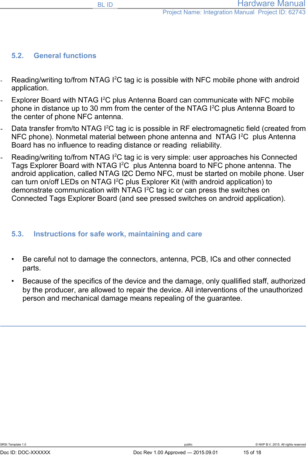 BL ID Hardware ManualProject Name: Integration Manual  Project ID: 627435.2. General functions-Reading/writing to/from NTAG I2C tag ic is possible with NFC mobile phone with android application.-Explorer Board with NTAG I2C plus Antenna Board can communicate with NFC mobile phone in distance up to 30 mm from the center of the NTAG I2C plus Antenna Board to the center of phone NFC antenna.-Data transfer from/to NTAG I2C tag ic is possible in RF electromagnetic field (created fromNFC phone). Nonmetal material between phone antenna and  NTAG I2C  plus Antenna Board has no influence to reading distance or reading  reliability.-Reading/writing to/from NTAG I2C tag ic is very simple: user approaches his Connected Tags Explorer Board with NTAG I2C  plus Antenna board to NFC phone antenna. The android application, called NTAG I2I2C Demo NFC, must be started on mobile phone. Usercan turn on/off LEDs on NTAG I2C plus Explorer Kit (with android application) to demonstrate communication with NTAG I2C tag ic or can press the switches on Connected Tags Explorer Board (and see pressed switches on android application).5.3. Instructions for safe work, maintaining and care&bull;Be careful not to damage the connectors, antenna, PCB, ICs and other connected parts.&bull;Because of the specifics of the device and the damage, only quallified staff, authorizedby the producer, are allowed to repair the device. All interventions of the unauthorized person and mechanical damage means repealing of the guarantee.SRSt Template 1.0 public &copy; NXP B.V. 2015. All rights reservedDoc ID: DOC-XXXXXX Doc Rev 1.00 Approved &mdash; 2015.09.01 15 of 18
