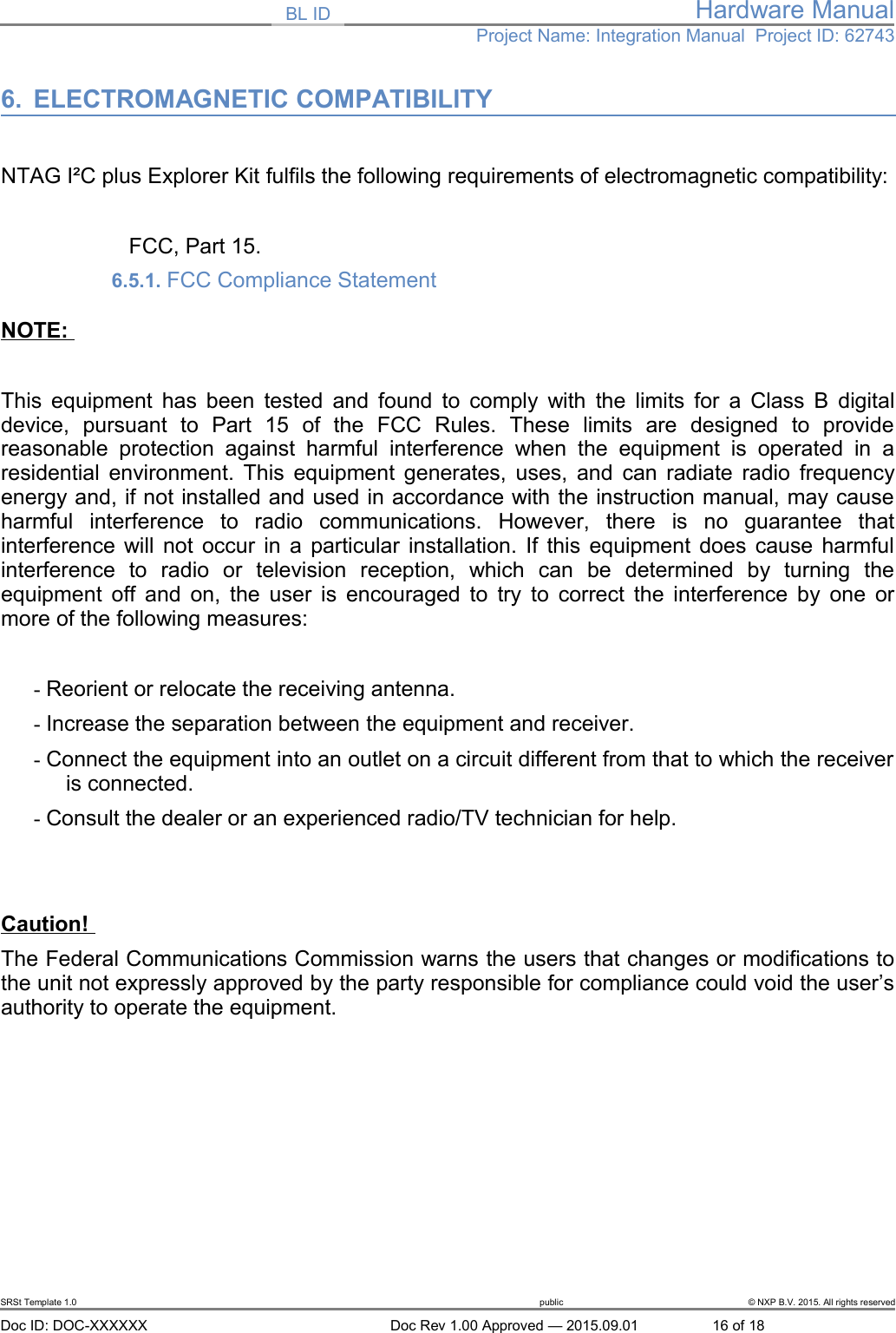 BL ID Hardware ManualProject Name: Integration Manual  Project ID: 627436. ELECTROMAGNETIC COMPATIBILITY NTAG I&sup2;C plus Explorer Kit fulfils the following requirements of electromagnetic compatibility:FCC, Part 15.6.5.1. FCC Compliance Statement NOTE: This equipment has been tested and found to comply with the limits for a Class B digitaldevice,   pursuant   to   Part   15   of   the   FCC   Rules.   These   limits   are   designed   to   providereasonable  protection   against  harmful   interference  when   the   equipment  is   operated  in   aresidential environment. This equipment generates, uses, and can radiate radio frequencyenergy and, if not installed and used in accordance with the instruction manual, may causeharmful   interference   to   radio   communications.   However,   there   is   no   guarantee   thatinterference will not occur in a particular installation. If this equipment does cause harmfulinterference   to   radio   or   television   reception,   which   can   be   determined   by   turning   theequipment off and on, the user is encouraged to try to correct the interference by one ormore of the following measures:- Reorient or relocate the receiving antenna.- Increase the separation between the equipment and receiver.- Connect the equipment into an outlet on a circuit different from that to which the receiveris connected.- Consult the dealer or an experienced radio/TV technician for help.Caution! The Federal Communications Commission warns the users that changes or modifications tothe unit not expressly approved by the party responsible for compliance could void the user&rsquo;sauthority to operate the equipment.SRSt Template 1.0 public &copy; NXP B.V. 2015. All rights reservedDoc ID: DOC-XXXXXX Doc Rev 1.00 Approved &mdash; 2015.09.01 16 of 18
