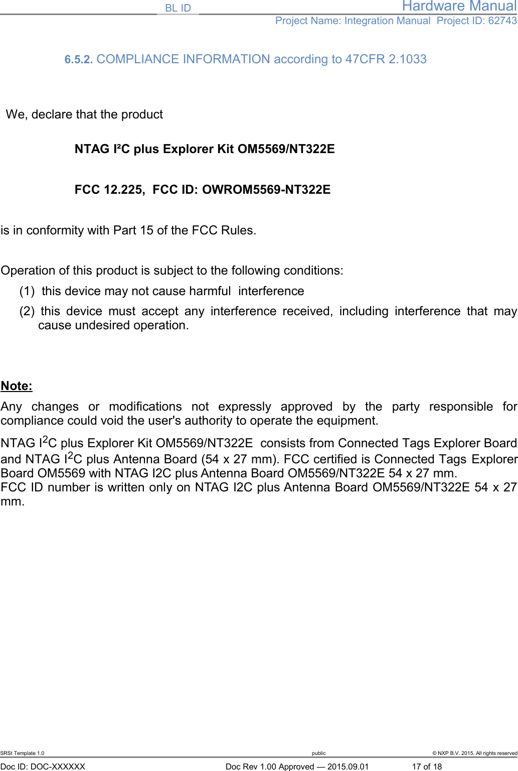 BL ID Hardware ManualProject Name: Integration Manual  Project ID: 627436.5.2. COMPLIANCE INFORMATION according to 47CFR 2.1033 We, declare that the productNTAG I&sup2;C plus Explorer Kit OM5569/NT322EFCC 12.225,  FCC ID: OWROM5569-NT322E is in conformity with Part 15 of the FCC Rules.Operation of this product is subject to the following conditions: (1)  this device may not cause harmful  interference(2)  this device must accept any interference received, including interference that maycause undesired operation.Note:Any   changes   or   modifications   not   expressly   approved   by   the   party   responsible   forcompliance could void the user's authority to operate the equipment.NTAG I2C plus Explorer Kit OM5569/NT322E  consists from Connected Tags Explorer Boardand NTAG I2C plus Antenna Board (54 x 27 mm). FCC certified is Connected Tags ExplorerBoard OM5569 with NTAG I2C plus Antenna Board OM5569/NT322E 54 x 27 mm. FCC ID number is written only on NTAG I2C plus Antenna Board OM5569/NT322E 54 x 27mm. SRSt Template 1.0 public &copy; NXP B.V. 2015. All rights reservedDoc ID: DOC-XXXXXX Doc Rev 1.00 Approved &mdash; 2015.09.01 17 of 18