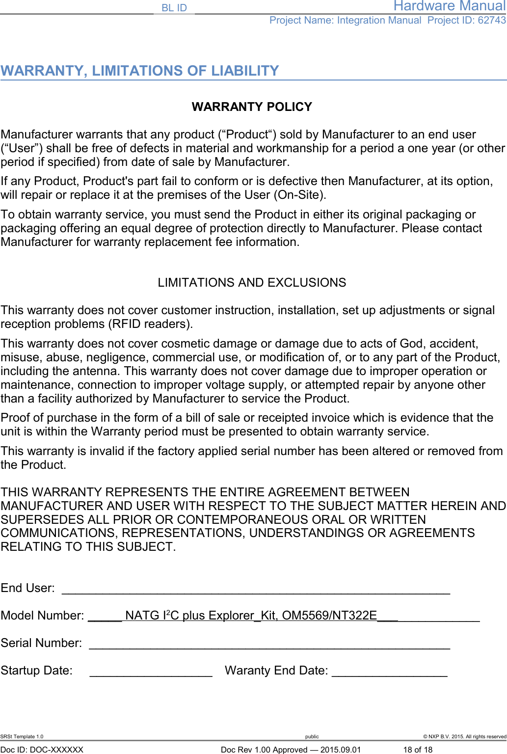 BL ID Hardware ManualProject Name: Integration Manual  Project ID: 62743WARRANTY, LIMITATIONS OF LIABILITYWARRANTY POLICY Manufacturer warrants that any product (&ldquo;Product&ldquo;) sold by Manufacturer to an end user (&ldquo;User&rdquo;) shall be free of defects in material and workmanship for a period a one year (or otherperiod if specified) from date of sale by Manufacturer.If any Product, Product's part fail to conform or is defective then Manufacturer, at its option, will repair or replace it at the premises of the User (On-Site). To obtain warranty service, you must send the Product in either its original packaging or packaging offering an equal degree of protection directly to Manufacturer. Please contact Manufacturer for warranty replacement fee information.LIMITATIONS AND EXCLUSIONS This warranty does not cover customer instruction, installation, set up adjustments or signal reception problems (RFID readers).This warranty does not cover cosmetic damage or damage due to acts of God, accident, misuse, abuse, negligence, commercial use, or modification of, or to any part of the Product, including the antenna. This warranty does not cover damage due to improper operation or maintenance, connection to improper voltage supply, or attempted repair by anyone other than a facility authorized by Manufacturer to service the Product. Proof of purchase in the form of a bill of sale or receipted invoice which is evidence that the unit is within the Warranty period must be presented to obtain warranty service.This warranty is invalid if the factory applied serial number has been altered or removed fromthe Product.  THIS WARRANTY REPRESENTS THE ENTIRE AGREEMENT BETWEEN MANUFACTURER AND USER WITH RESPECT TO THE SUBJECT MATTER HEREIN ANDSUPERSEDES ALL PRIOR OR CONTEMPORANEOUS ORAL OR WRITTEN COMMUNICATIONS, REPRESENTATIONS, UNDERSTANDINGS OR AGREEMENTS RELATING TO THIS SUBJECT.End User:  _________________________________________________________Model Number: _____ NATG I   2  C plus Explorer_Kit, OM5569/NT322E_______________Serial Number:  _____________________________________________________Startup Date:     __________________   Waranty End Date: _________________SRSt Template 1.0 public &copy; NXP B.V. 2015. All rights reservedDoc ID: DOC-XXXXXX Doc Rev 1.00 Approved &mdash; 2015.09.01 18 of 18