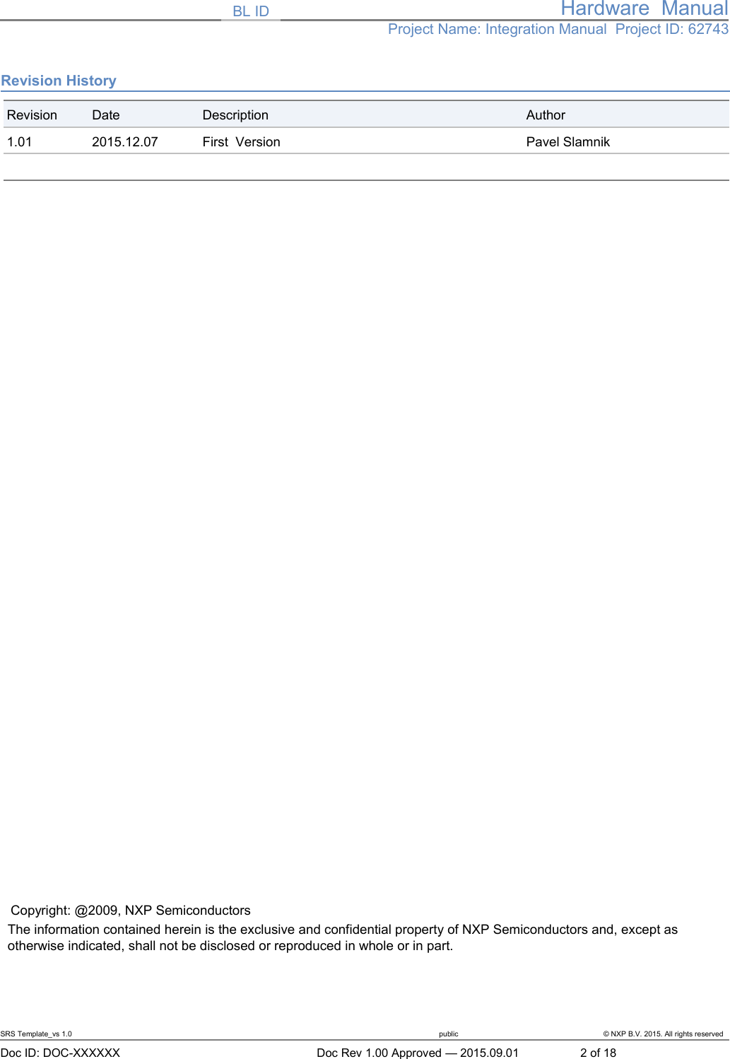 BL ID Hardware  ManualProject Name: Integration Manual  Project ID: 62743Revision HistoryRevision Date Description Author1.01 2015.12.07 First  Version Pavel SlamnikCopyright: @2009, NXP SemiconductorsThe information contained herein is the exclusive and confidential property of NXP Semiconductors and, except as otherwise indicated, shall not be disclosed or reproduced in whole or in part.SRS Template_vs 1.0 public &copy; NXP B.V. 2015. All rights reserved   Doc ID: DOC-XXXXXX Doc Rev 1.00 Approved &mdash; 2015.09.01 2 of 18
